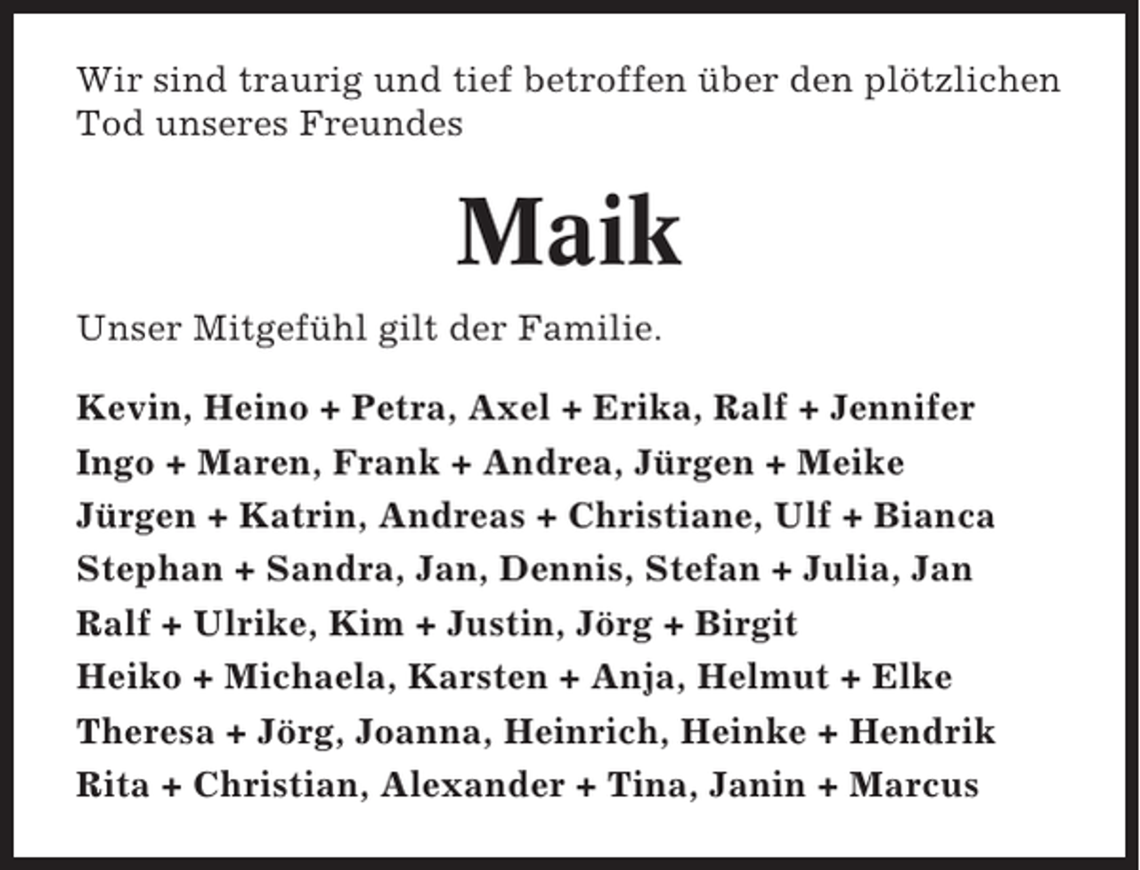 <p>Wir sind traurig und tief betroffen über den plötzlichen<br />Tod unseres Freundes</p><p>Maik<br />Unser Mitgefühl gilt der Familie.<br />Kevin, Heino + Petra, Axel + Erika, Ralf + Jennifer<br />Ingo + Maren, Frank + Andrea, Jürgen + Meike<br />Jürgen + Katrin, Andreas + Christiane, Ulf + Bianca<br />Stephan + Sandra, Jan, Dennis, Stefan + Julia, Jan<br />Ralf + Ulrike, Kim + Justin, Jörg + Birgit<br />Heiko + Michaela, Karsten + Anja, Helmut + Elke<br />Theresa + Jörg, Joanna, Heinrich, Heinke + Hendrik<br />Rita + Christian, Alexander + Tina, Janin + Marcus</p>