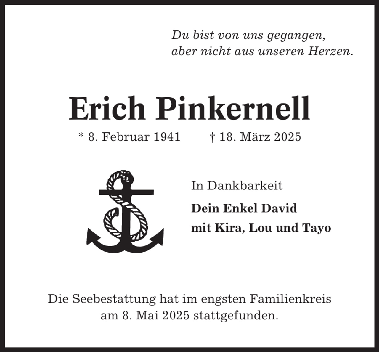 <p>Du bist von uns gegangen,<br />aber nicht aus unseren Herzen.</p><p>Erich Pinkernell<br />* 8. Februar 1941</p><p>† 18. März 2025</p><p>In Dankbarkeit<br />Dein Enkel David<br />mit Kira, Lou und Tayo</p><p>Die Seebestattung hat im engsten Familienkreis<br />am 8. Mai 2025 stattgefunden.</p>