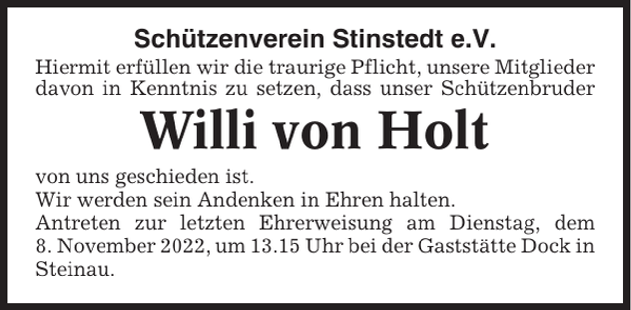<p>Schützenverein Stinstedt e.V.<br />Hiermit erfüllen wir die traurige Pflicht, unsere Mitglieder<br />davon in Kenntnis zu setzen, dass unser Schützenbruder</p><p>Willi von Holt<br />von uns geschieden ist.<br />Wir werden sein Andenken in Ehren halten.<br />Antreten zur letzten Ehrerweisung am Dienstag, dem<br />8. November 2022, um 13.15 Uhr bei der Gaststätte Dock in<br />Steinau.</p>