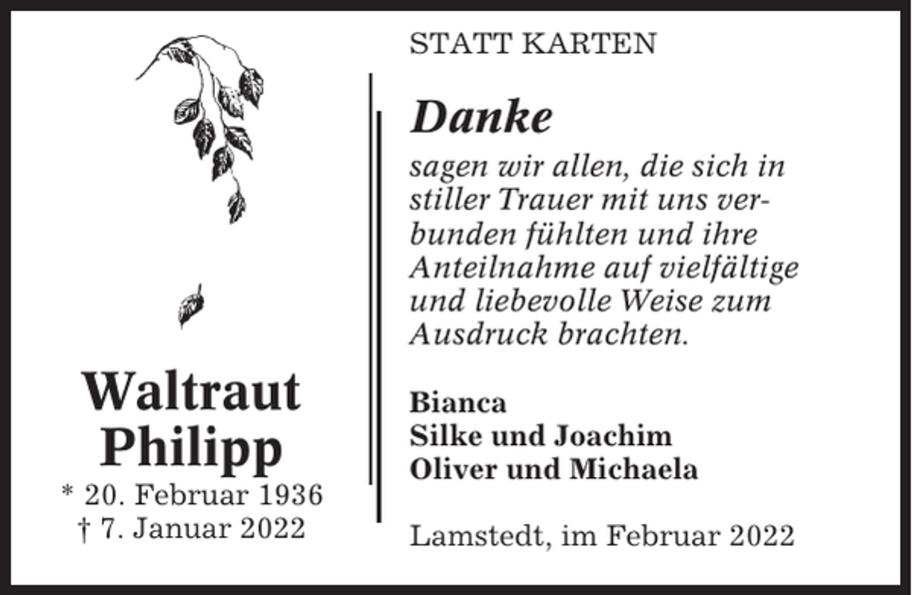 <p>STATT KARTEN</p><p>Danke<br />sagen wir allen, die sich in<br />stiller Trauer mit uns verbunden fühlten und ihre<br />Anteilnahme auf vielfältige<br />und liebevolle Weise zum<br />Ausdruck brachten.</p><p>Waltraut<br />Philipp<br />* 20. Februar 1936<br />† 7. Januar 2022</p><p>Bianca<br />Silke und Joachim<br />Oliver und Michaela<br />Lamstedt, im Februar 2022</p>