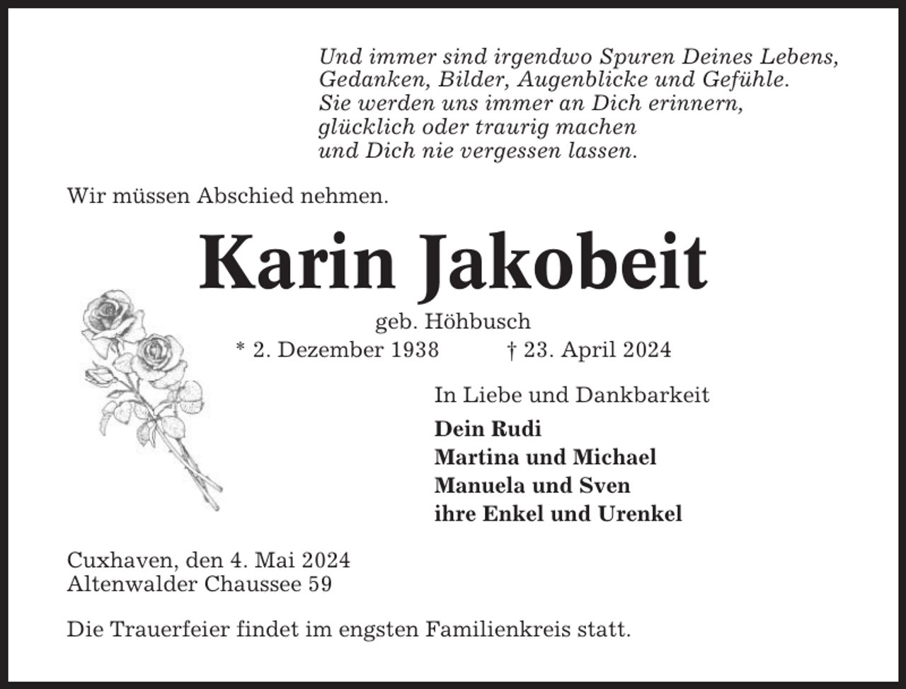 <p>Und immer sind irgendwo Spuren Deines Lebens,<br />Gedanken, Bilder, Augenblicke und Gefühle.<br />Sie werden uns immer an Dich erinnern,<br />glücklich oder traurig machen<br />und Dich nie vergessen lassen.<br />Wir müssen Abschied nehmen.</p><p>Karin Jakobeit<br />geb. Höhbusch<br />* 2. Dezember 1938<br />† 23. April 2024<br />In Liebe und Dankbarkeit<br />Dein Rudi<br />Martina und Michael<br />Manuela und Sven<br />ihre Enkel und Urenkel<br />Cuxhaven, den 4. Mai 2024<br />Altenwalder Chaussee 59<br />Die Trauerfeier findet im engsten Familienkreis statt.</p>