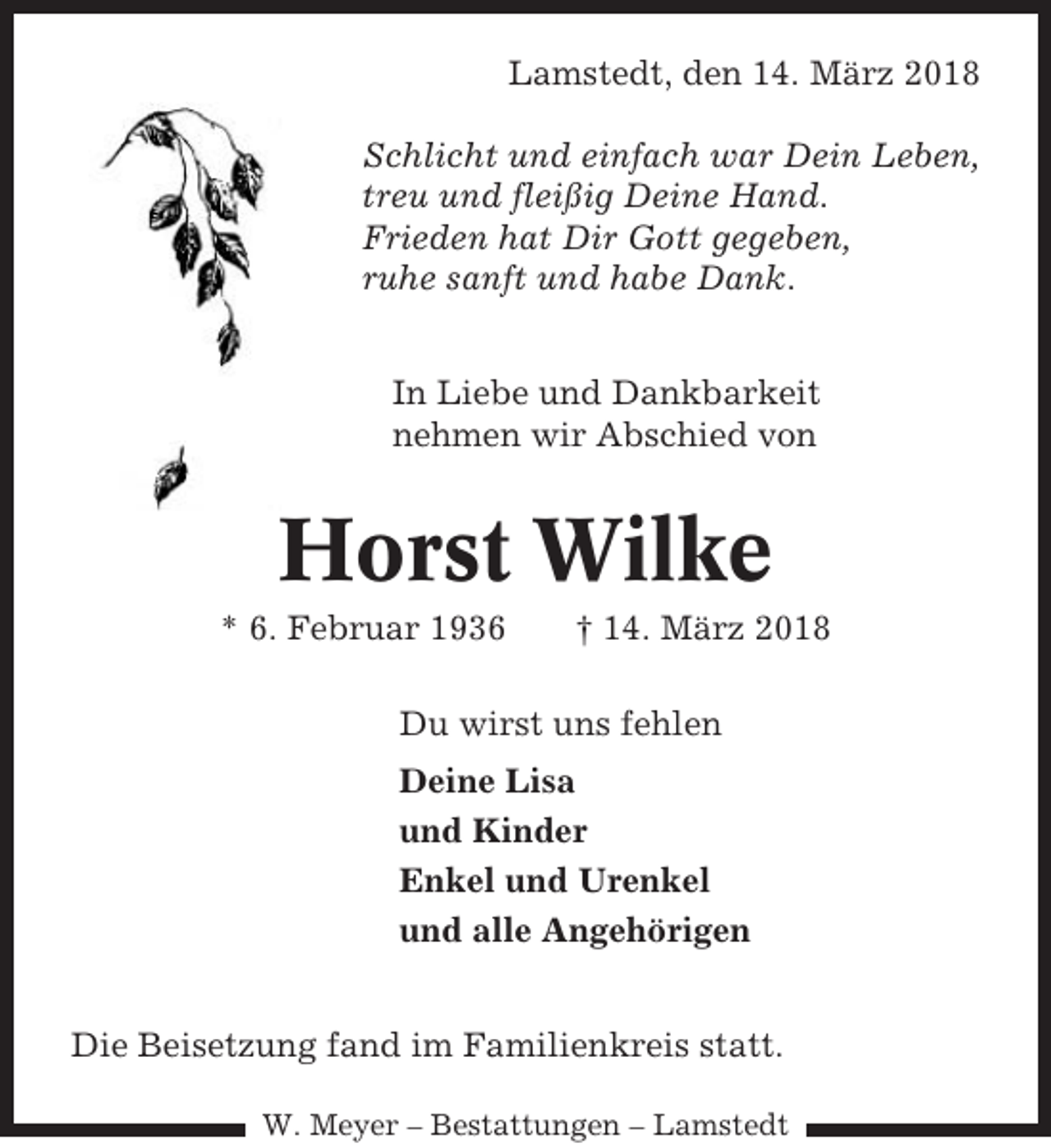 <p>Lamstedt, den 14. März 2018<br />Schlicht und einfach war Dein Leben,<br />treu und fleißig Deine Hand.<br />Frieden hat Dir Gott gegeben,<br />ruhe sanft und habe Dank.<br />In Liebe und Dankbarkeit<br />nehmen wir Abschied von</p><p>Horst Wilke<br />* 6. Februar 1936</p><p>† 14. März 2018</p><p>Du wirst uns fehlen<br />Deine Lisa<br />und Kinder<br />Enkel und Urenkel<br />und alle Angehörigen<br />Die Beisetzung fand im Familienkreis statt.<br />W. Meyer – Bestattungen – Lamstedt</p>
