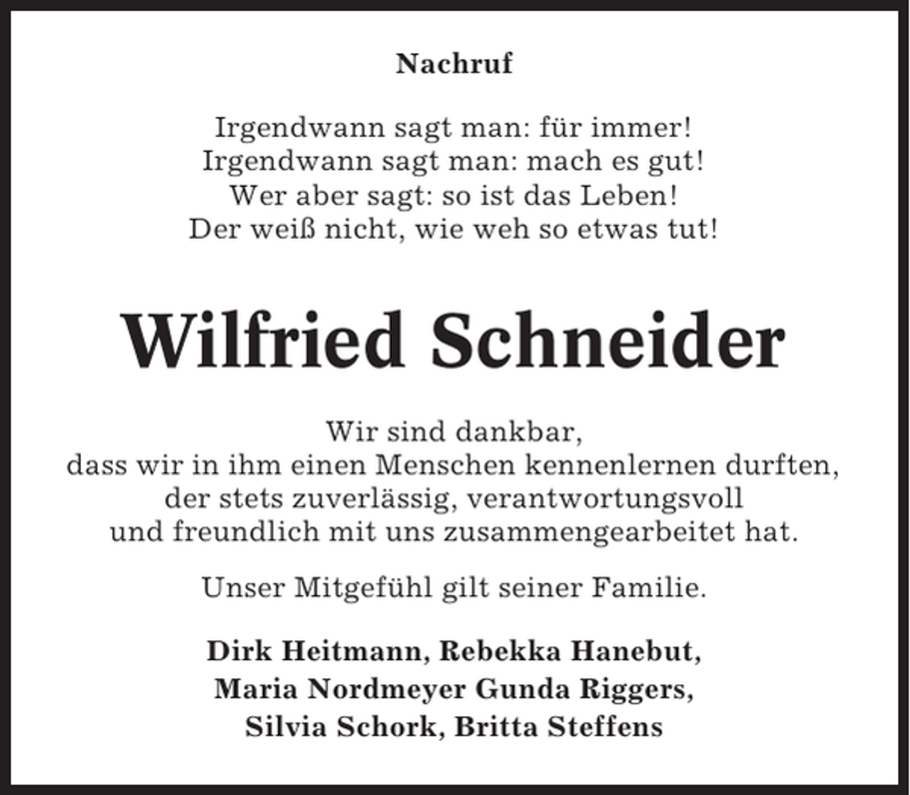 <p>Nachruf<br />Irgendwann sagt man: für immer!<br />Irgendwann sagt man: mach es gut!<br />Wer aber sagt: so ist das Leben!<br />Der weiß nicht, wie weh so etwas tut!</p><p>Wilfried Schneider<br />Wir sind dankbar,<br />dass wir in ihm einen Menschen kennenlernen durften,<br />der stets zuverlässig, verantwortungsvoll<br />und freundlich mit uns zusammengearbeitet hat.<br />Unser Mitgefühl gilt seiner Familie.<br />Dirk Heitmann, Rebekka Hanebut,<br />Maria Nordmeyer Gunda Riggers,<br />Silvia Schork, Britta Steffens</p>