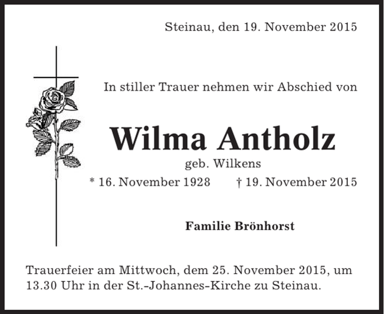 <p>Steinau, den 19. November 2015</p><p>In stiller Trauer nehmen wir Abschied von</p><p>Wilma Antholz<br />geb. Wilkens<br />* 16. November 1928<br />† 19. November 2015</p><p>Familie Brönhorst</p><p>Trauerfeier am Mittwoch, dem 25. November 2015, um<br />13.30 Uhr in der St.-Johannes-Kirche zu Steinau.</p>