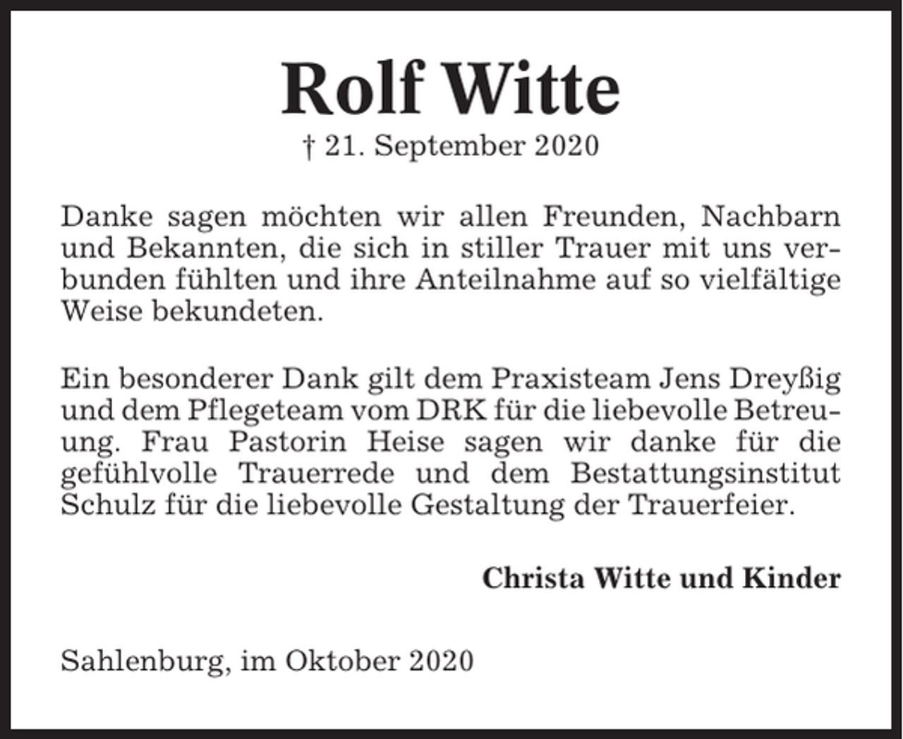 <p>Rolf Witte<br />† 21. September 2020<br />Danke sagen möchten wir allen Freunden, Nachbarn<br />und Bekannten, die sich in stiller Trauer mit uns verbunden fühlten und ihre Anteilnahme auf so vielfältige<br />Weise bekundeten.<br />Ein besonderer Dank gilt dem Praxisteam Jens Dreyßig<br />und dem Pflegeteam vom DRK für die liebevolle Betreuung. Frau Pastorin Heise sagen wir danke für die<br />gefühlvolle Trauerrede und dem Bestattungsinstitut<br />Schulz für die liebevolle Gestaltung der Trauerfeier.<br />Christa Witte und Kinder<br />Sahlenburg, im Oktober 2020</p>