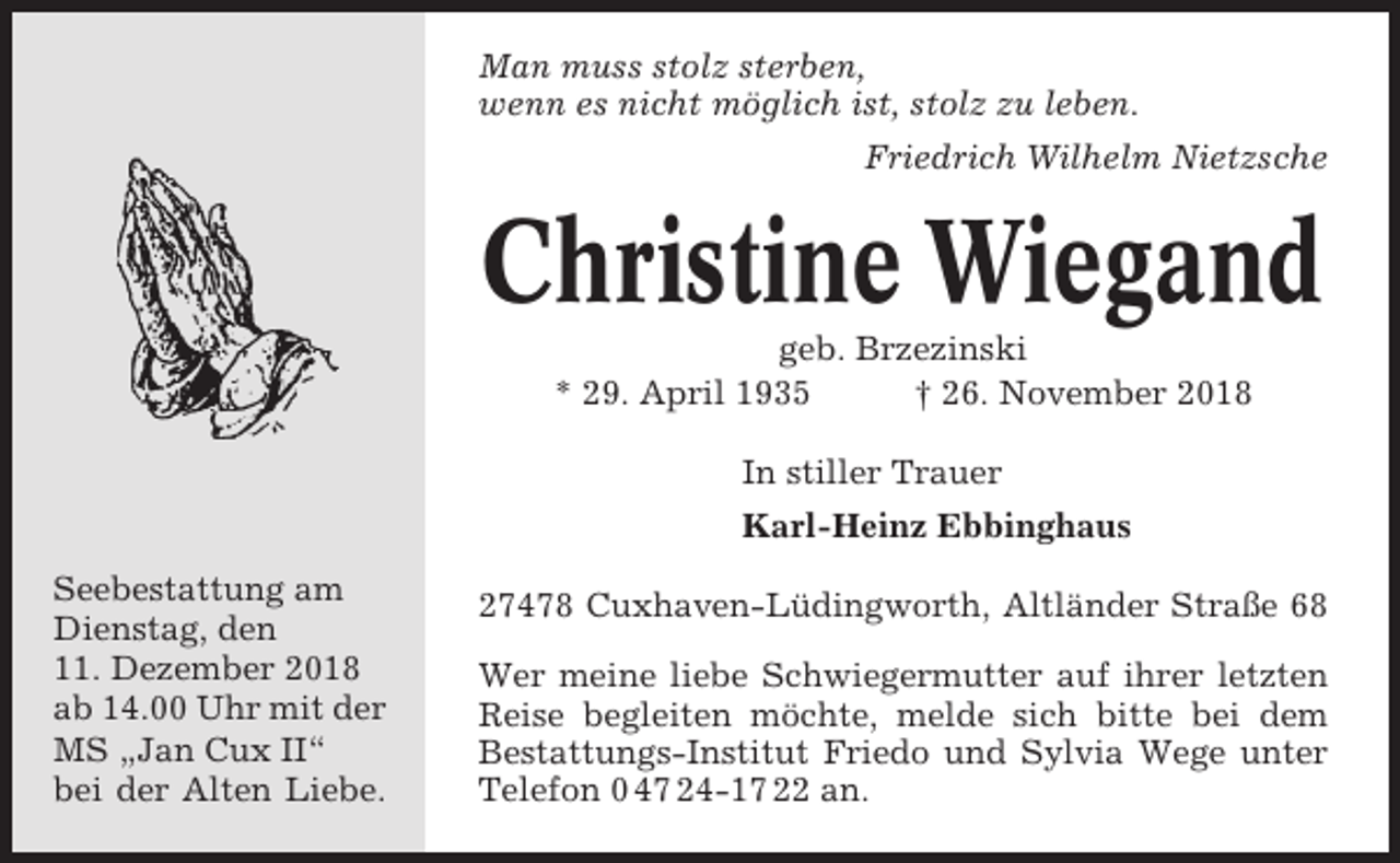 <p>Man muss stolz sterben,<br />wenn es nicht möglich ist, stolz zu leben.<br />Friedrich Wilhelm Nietzsche</p><p>Christine Wiegand<br />geb. Brzezinski<br />* 29. April 1935<br />† 26. November 2018<br />In stiller Trauer<br />Karl-Heinz Ebbinghaus<br />Seebestattung am<br />Dienstag, den<br />11. Dezember 2018<br />ab 14.00 Uhr mit der<br />MS „Jan Cux II“<br />bei der Alten Liebe.</p><p>27478 Cuxhaven-Lüdingworth, Altländer Straße 68<br />Wer meine liebe Schwiegermutter auf ihrer letzten<br />Reise begleiten möchte, melde sich bitte bei dem<br />Bestattungs-Institut Friedo und Sylvia Wege unter<br />Telefon 0 47 24-17 22 an.</p>