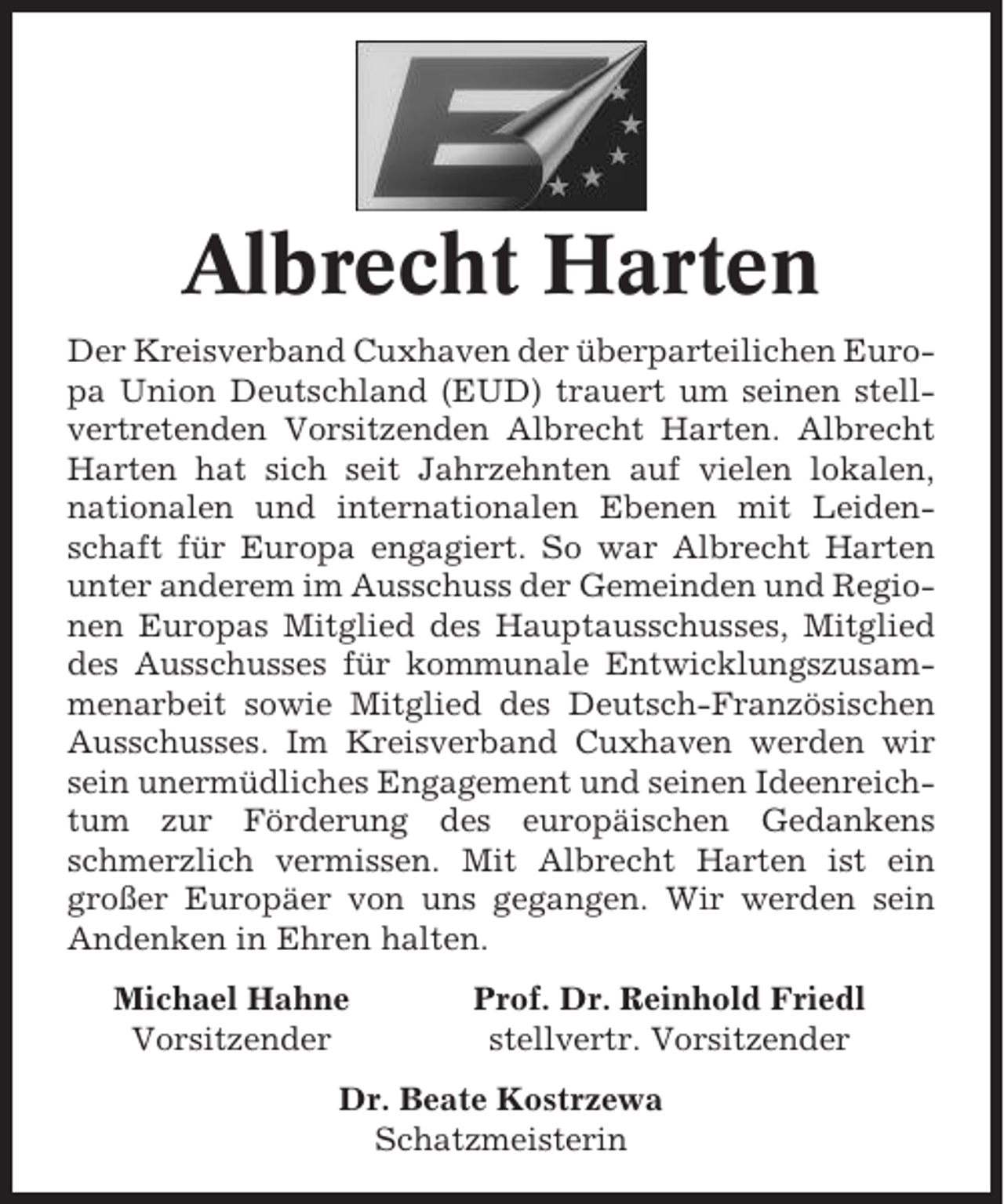 <p>Albrecht Harten<br />Der Kreisverband Cuxhaven der überparteilichen Europa Union Deutschland (EUD) trauert um seinen stellvertretenden Vorsitzenden Albrecht Harten. Albrecht<br />Harten hat sich seit Jahrzehnten auf vielen lokalen,<br />nationalen und internationalen Ebenen mit Leidenschaft für Europa engagiert. So war Albrecht Harten<br />unter anderem im Ausschuss der Gemeinden und Regionen Europas Mitglied des Hauptausschusses, Mitglied<br />des Ausschusses für kommunale Entwicklungszusammenarbeit sowie Mitglied des Deutsch-Französischen<br />Ausschusses. Im Kreisverband Cuxhaven werden wir<br />sein unermüdliches Engagement und seinen Ideenreichtum zur Förderung des europäischen Gedankens<br />schmerzlich vermissen. Mit Albrecht Harten ist ein<br />großer Europäer von uns gegangen. Wir werden sein<br />Andenken in Ehren halten.<br />Michael Hahne<br />Vorsitzender</p><p>Prof. Dr. Reinhold Friedl<br />stellvertr. Vorsitzender</p><p>Dr. Beate Kostrzewa<br />Schatzmeisterin</p>