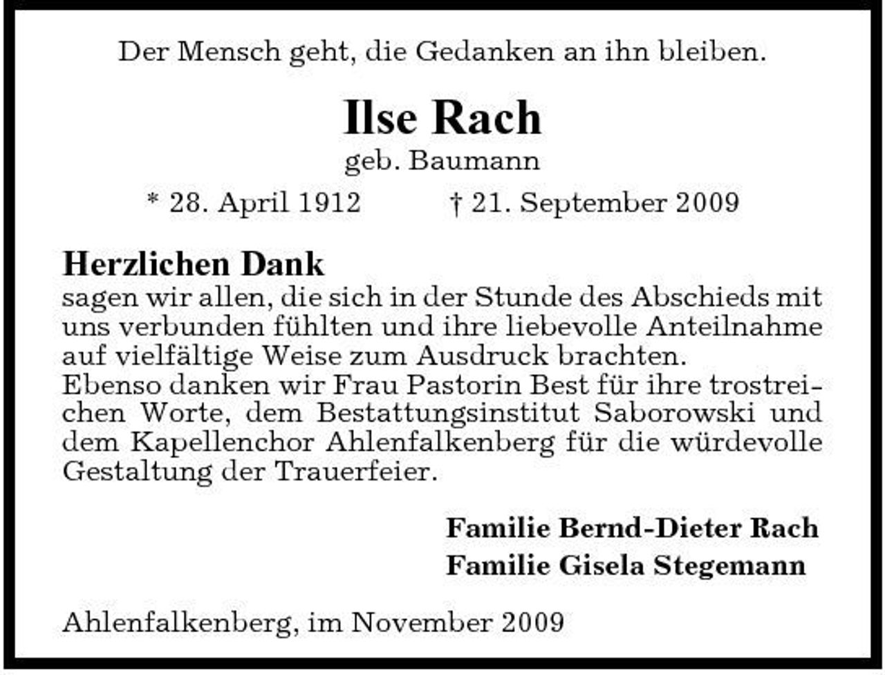 <p>Der Mensch geht, die Gedanken an ihn bleiben.</p><p>Ilse Rach<br />geb. Baumann * 28. April 1912 † 21. September 2009</p><p>Herzlichen Dank<br />sagen wir allen, die sich in der Stunde des Abschieds mit uns verbunden fühlten und ihre liebevolle Anteilnahme auf vielfältige Weise zum Ausdruck brachten. Ebenso danken wir Frau Pastorin Best für ihre trostreichen Worte, dem Bestattungsinstitut Saborowski und dem Kapellenchor Ahlenfalkenberg für die würdevolle Gestaltung der Trauerfeier. Familie Bernd-Dieter Rach Familie Gisela Stegemann Ahlenfalkenberg, im November 2009</p>