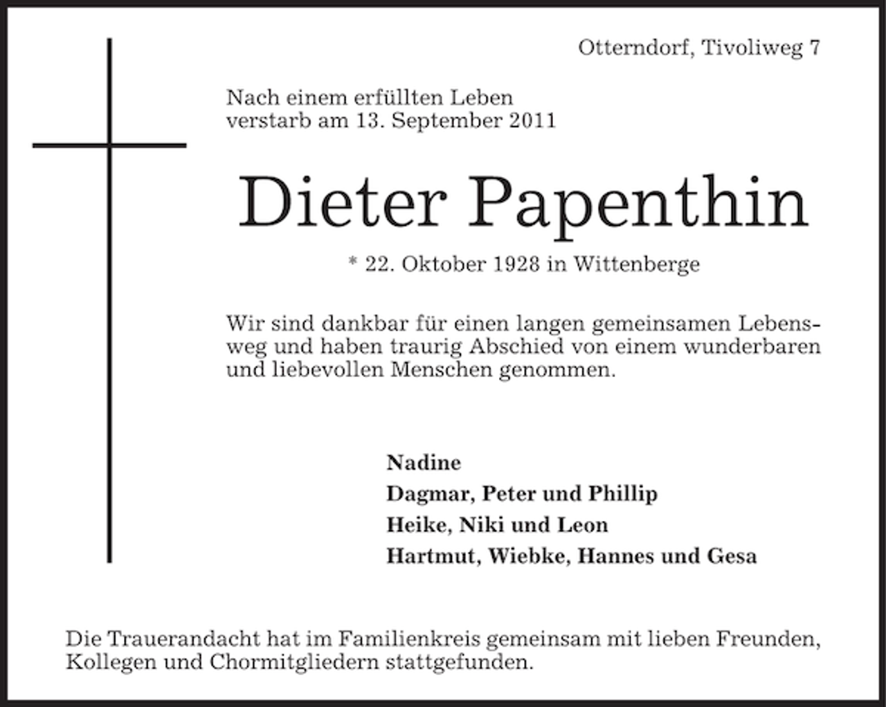 <p>Otterndorf, Tivoliweg 7<br />Nach einem erfüllten Leben<br />verstarb am 13. September 2011</p><p>Dieter Papenthin<br />* 22. Oktober 1928 in Wittenberge<br />Wir sind dankbar für einen langen gemeinsamen Lebensweg und haben traurig Abschied von einem wunderbaren<br />und liebevollen Menschen genommen.</p><p>Nadine<br />Dagmar, Peter und Phillip<br />Heike, Niki und Leon<br />Hartmut, Wiebke, Hannes und Gesa</p><p>Die Trauerandacht hat im Familienkreis gemeinsam mit lieben Freunden,<br />Kollegen und Chormitgliedern stattgefunden.</p>
