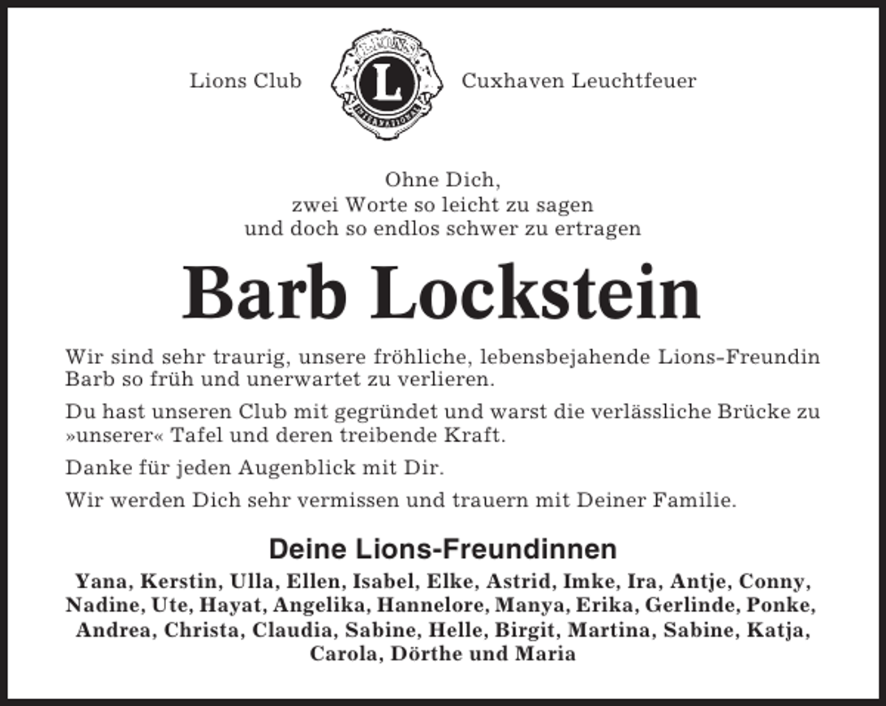 <p>Lions Club</p><p>Cuxhaven Leuchtfeuer</p><p>Ohne Dich,<br />zwei Worte so leicht zu sagen<br />und doch so endlos schwer zu ertragen</p><p>Barb Lockstein<br />Wir sind sehr traurig, unsere fröhliche, lebensbejahende Lions-Freundin<br />Barb so früh und unerwartet zu verlieren.<br />Du hast unseren Club mit gegründet und warst die verlässliche Brücke zu<br />»unserer« Tafel und deren treibende Kraft.<br />Danke für jeden Augenblick mit Dir.<br />Wir werden Dich sehr vermissen und trauern mit Deiner Familie.</p><p>Deine Lions-Freundinnen<br />Yana, Kerstin, Ulla, Ellen, Isabel, Elke, Astrid, Imke, Ira, Antje, Conny,<br />Nadine, Ute, Hayat, Angelika, Hannelore, Manya, Erika, Gerlinde, Ponke,<br />Andrea, Christa, Claudia, Sabine, Helle, Birgit, Martina, Sabine, Katja,<br />Carola, Dörthe und Maria</p>