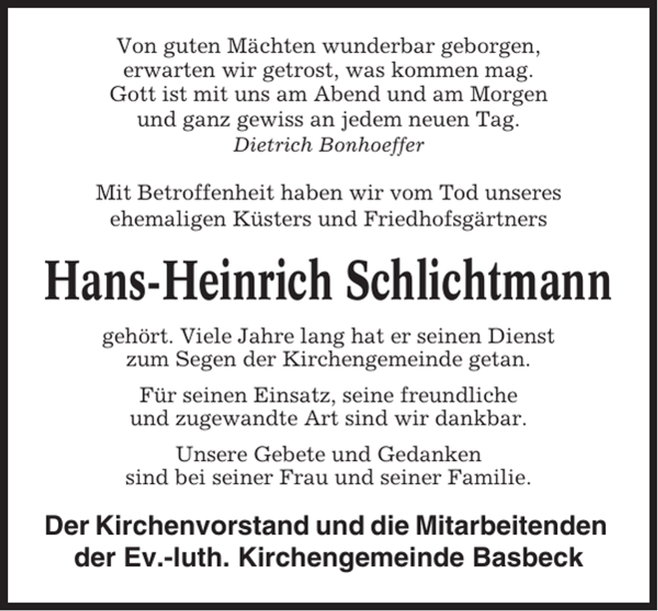 <p>Von guten Mächten wunderbar geborgen,<br />erwarten wir getrost, was kommen mag.<br />Gott ist mit uns am Abend und am Morgen<br />und ganz gewiss an jedem neuen Tag.<br />Dietrich Bonhoeffer</p><p>Mit Betroffenheit haben wir vom Tod unseres<br />ehemaligen Küsters und Friedhofsgärtners</p><p>Hans-Heinrich Schlichtmann<br />gehört. Viele Jahre lang hat er seinen Dienst<br />zum Segen der Kirchengemeinde getan.<br />Für seinen Einsatz, seine freundliche<br />und zugewandte Art sind wir dankbar.<br />Unsere Gebete und Gedanken<br />sind bei seiner Frau und seiner Familie.</p><p>Der Kirchenvorstand und die Mitarbeitenden<br />der Ev.-luth. Kirchengemeinde Basbeck</p>