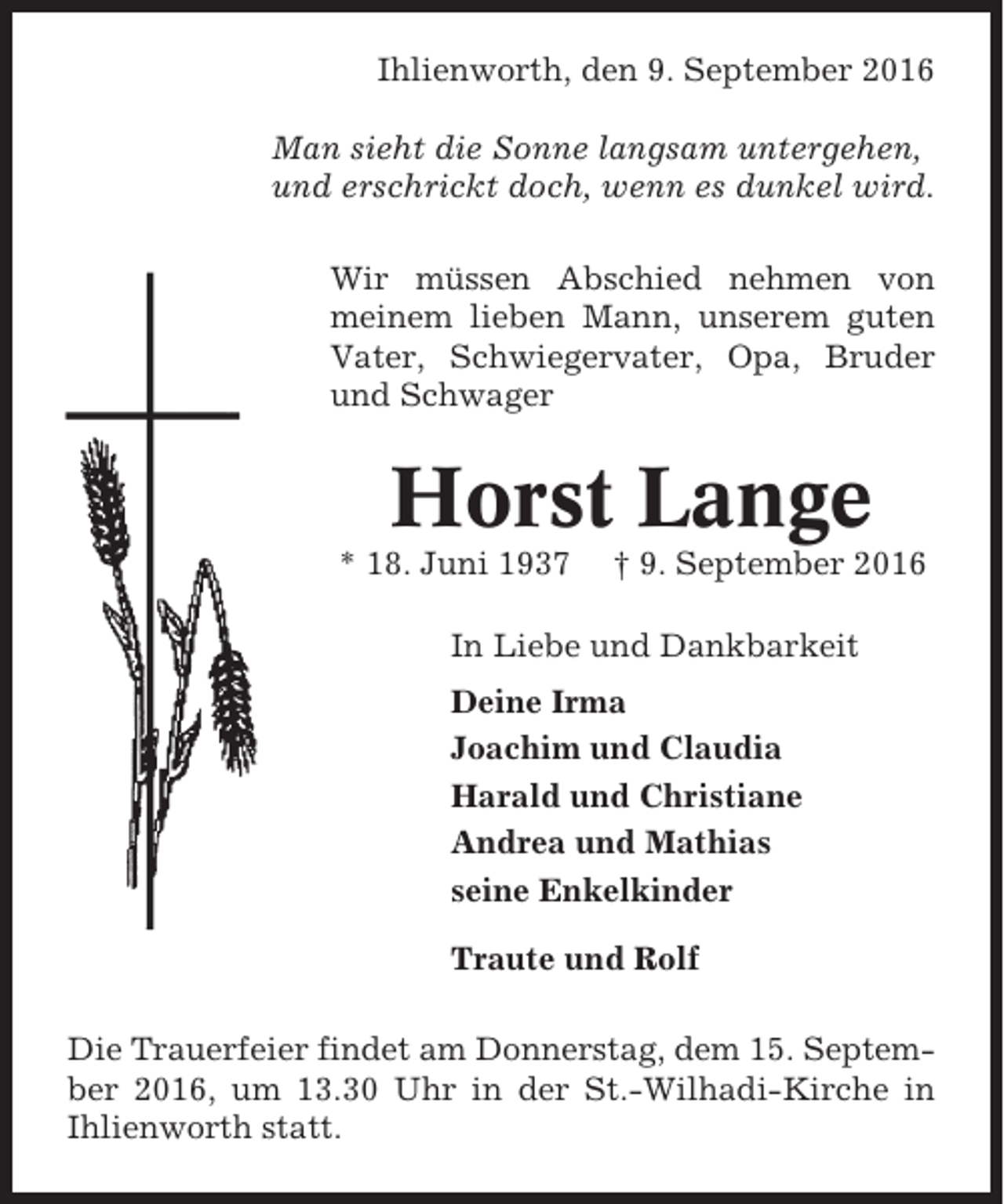 <p>Ihlienworth, den 9. September 2016<br />Man sieht die Sonne langsam untergehen,<br />und erschrickt doch, wenn es dunkel wird.<br />Wir müssen Abschied nehmen von<br />meinem lieben Mann, unserem guten<br />Vater, Schwiegervater, Opa, Bruder<br />und Schwager</p><p>Horst Lange<br />* 18. Juni 1937</p><p>† 9. September 2016</p><p>In Liebe und Dankbarkeit<br />Deine Irma<br />Joachim und Claudia<br />Harald und Christiane<br />Andrea und Mathias<br />seine Enkelkinder<br />Traute und Rolf<br />Die Trauerfeier findet am Donnerstag, dem 15. September 2016, um 13.30 Uhr in der St.-Wilhadi-Kirche in<br />Ihlienworth statt.</p>