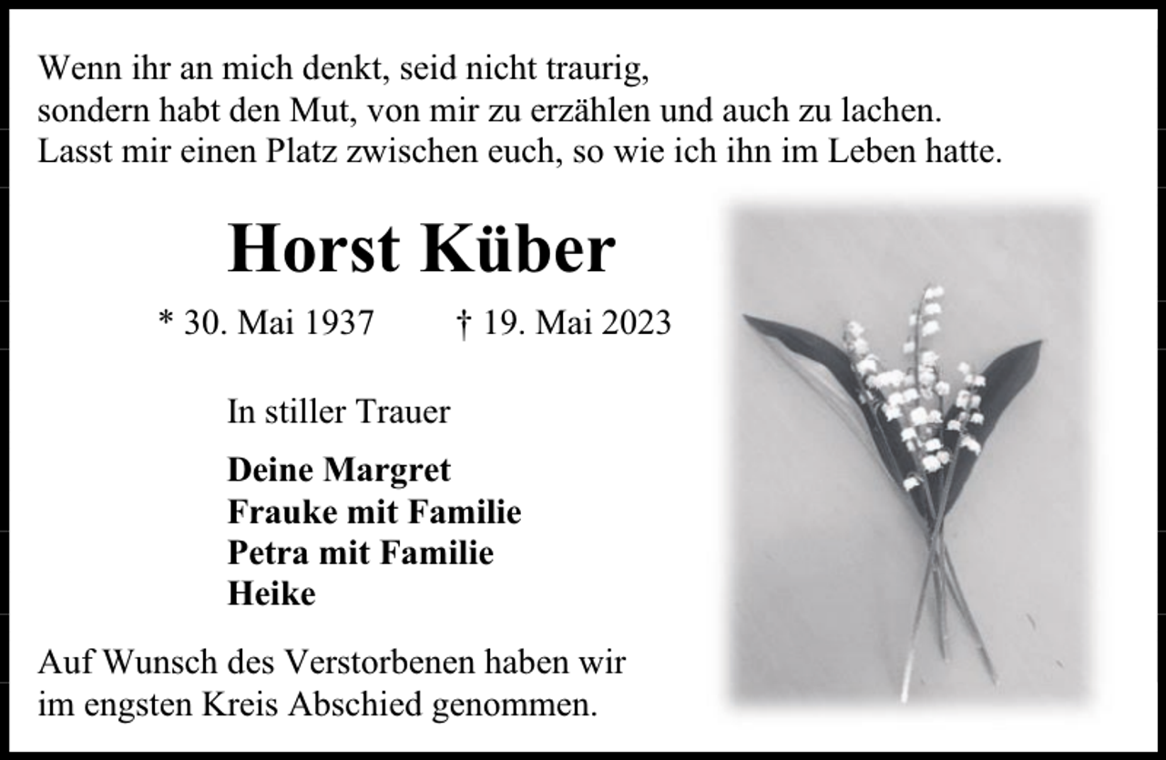 <p>Wenn ihr an mich denkt, seid nicht traurig,<br />sondern habt den Mut, von mir zu erzählen und auch zu lachen.<br />Lasst mir einen Platz zwischen euch, so wie ich ihn im Leben hatte.</p><p>Horst Küber<br />* 30. Mai 1937</p><p>† 19. Mai 2023</p><p>In stiller Trauer<br />Deine Margret<br />Frauke mit Familie<br />Petra mit Familie<br />Heike<br />Auf Wunsch des Verstorbenen haben wir<br />im engsten Kreis Abschied genommen.</p>