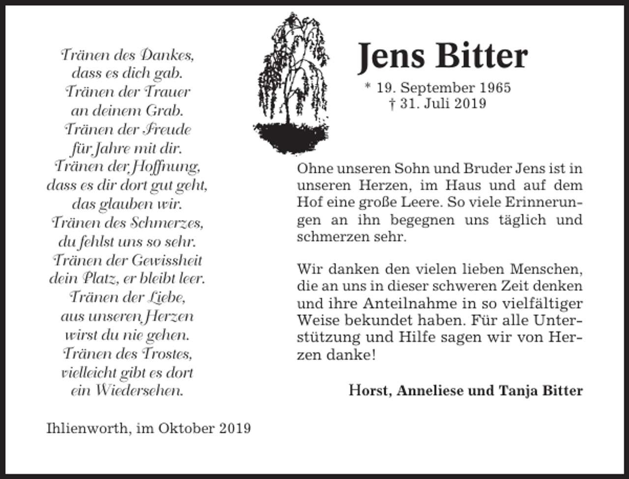 <p>Tränen des Dankes,<br />dass es dich gab.<br />Tränen der Trauer<br />an deinem Grab.<br />Tränen der Freude<br />für Jahre mit dir.<br />Tränen der Hoffnung,<br />dass es dir dort gut geht,<br />das glauben wir.<br />Tränen des Schmerzes,<br />du fehlst uns so sehr.<br />Tränen der Gewissheit<br />dein Platz, er bleibt leer.<br />Tränen der Liebe,<br />aus unseren Herzen<br />wirst du nie gehen.<br />Tränen des Trostes,<br />vielleicht gibt es dort<br />ein Wiedersehen.<br />Ihlienworth, im Oktober 2019</p><p>Jens Bitter<br />* 19. September 1965<br />† 31. Juli 2019</p><p>Ohne unseren Sohn und Bruder Jens ist in<br />unseren Herzen, im Haus und auf dem<br />Hof eine große Leere. So viele Erinnerungen an ihn begegnen uns täglich und<br />schmerzen sehr.<br />Wir danken den vielen lieben Menschen,<br />die an uns in dieser schweren Zeit denken<br />und ihre Anteilnahme in so vielfältiger</p><p>Weise bekundet haben. Für alle Unterstützung und Hilfe sagen wir von Herzen danke!<br />Horst, Anneliese und Tanja Bitter</p>