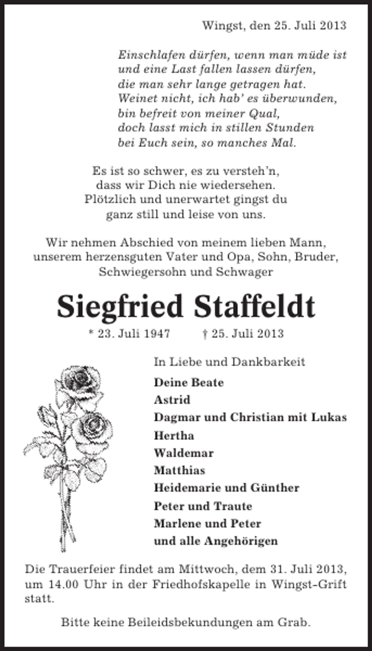<p>Wingst, den 25. Juli 2013<br />Einschlafen dürfen, wenn man müde ist<br />und eine Last fallen lassen dürfen,<br />die man sehr lange getragen hat.<br />Weinet nicht, ich hab’ es überwunden,<br />bin befreit von meiner Qual,<br />doch lasst mich in stillen Stunden<br />bei Euch sein, so manches Mal.<br />Es ist so schwer, es zu versteh’n,<br />dass wir Dich nie wiedersehen.<br />Plötzlich und unerwartet gingst du<br />ganz still und leise von uns.<br />Wir nehmen Abschied von meinem lieben Mann,<br />unserem herzensguten Vater und Opa, Sohn, Bruder,<br />Schwiegersohn und Schwager</p><p>Siegfried Staffeldt<br />* 23. Juli 1947</p><p>† 25. Juli 2013</p><p>In Liebe und Dankbarkeit<br />Deine Beate<br />Astrid<br />Dagmar und Christian mit Lukas<br />Hertha<br />Waldemar<br />Matthias<br />Heidemarie und Günther<br />Peter und Traute<br />Marlene und Peter<br />und alle Angehörigen<br />Die Trauerfeier findet am Mittwoch, dem 31. Juli 2013,<br />um 14.00 Uhr in der Friedhofskapelle in Wingst-Grift<br />statt.<br />Bitte keine Beileidsbekundungen am Grab.</p>