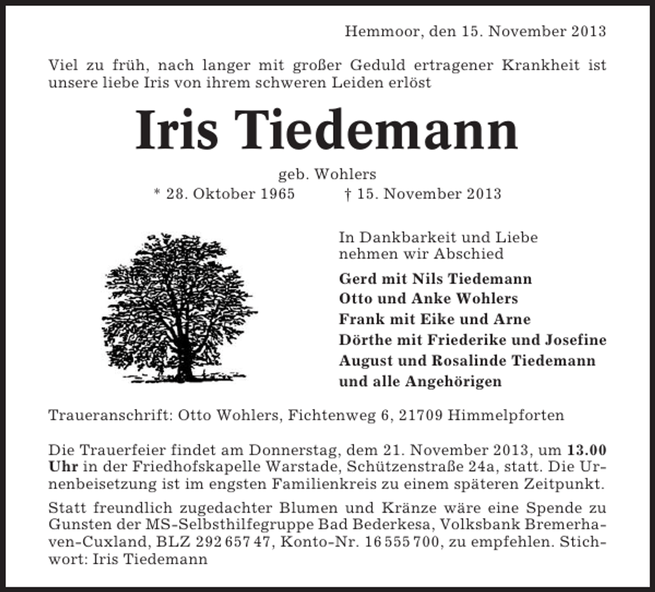 <p>Hemmoor, den 15. November 2013<br />Viel zu früh, nach langer mit großer Geduld ertragener Krankheit ist<br />unsere liebe Iris von ihrem schweren Leiden erlöst</p><p>Iris Tiedemann<br />geb. Wohlers<br />* 28. Oktober 1965<br />† 15. November 2013<br />In Dankbarkeit und Liebe<br />nehmen wir Abschied<br />Gerd mit Nils Tiedemann<br />Otto und Anke Wohlers<br />Frank mit Eike und Arne<br />Dörthe mit Friederike und Josefine<br />August und Rosalinde Tiedemann<br />und alle Angehörigen<br />Traueranschrift: Otto Wohlers, Fichtenweg 6, 21709 Himmelpforten<br />Die Trauerfeier findet am Donnerstag, dem 21. November 2013, um 13.00<br />Uhr in der Friedhofskapelle Warstade, Schützenstraße 24a, statt. Die Urnenbeisetzung ist im engsten Familienkreis zu einem späteren Zeitpunkt.<br />Statt freundlich zugedachter Blumen und Kränze wäre eine Spende zu<br />Gunsten der MS-Selbsthilfegruppe Bad Bederkesa, Volksbank Bremerhaven-Cuxland, BLZ 292 657 47, Konto-Nr. 16 555 700, zu empfehlen. Stichwort: Iris Tiedemann</p>