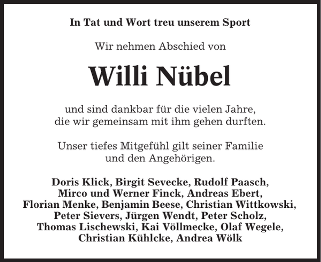 <p>In Tat und Wort treu unserem Sport<br />Wir nehmen Abschied von</p><p>Willi Nübel<br />und sind dankbar für die vielen Jahre,<br />die wir gemeinsam mit ihm gehen durften.<br />Unser tiefes Mitgefühl gilt seiner Familie<br />und den Angehörigen.<br />Doris Klick, Birgit Sevecke, Rudolf Paasch,<br />Mirco und Werner Finck, Andreas Ebert,<br />Florian Menke, Benjamin Beese, Christian Wittkowski,<br />Peter Sievers, Jürgen Wendt, Peter Scholz,<br />Thomas Lischewski, Kai Völlmecke, Olaf Wegele,<br />Christian Kühlcke, Andrea Wölk</p>
