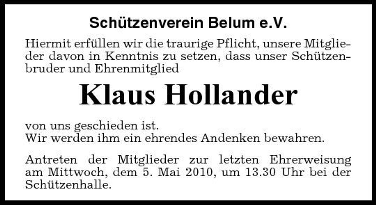 <p>Schützenverein Belum e.V.<br />Hiermit erfüllen wir die traurige Pflicht, unsere Mitglieder davon in Kenntnis zu setzen, dass unser Schützenbruder und Ehrenmitglied</p><p>Klaus Hollander<br />von uns geschieden ist. Wir werden ihm ein ehrendes Andenken bewahren. Antreten der Mitglieder zur letzten Ehrerweisung am Mittwoch, dem 5. Mai 2010, um 13.30 Uhr bei der Schützenhalle.</p>