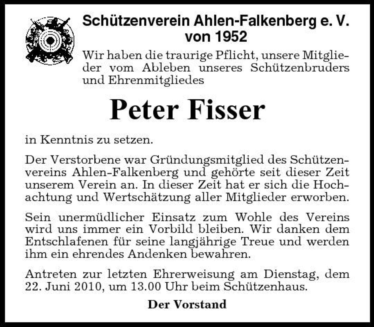 <p>Schützenverein Ahlen-Falkenberg e. V. von 1952<br />Wir haben die traurige Pflicht, unsere Mitglieder vom Ableben unseres Schützenbruders und Ehrenmitgliedes</p><p>Peter Fisser<br />in Kenntnis zu setzen. Der Verstorbene war Gründungsmitglied des Schützenvereins Ahlen-Falkenberg und gehörte seit dieser Zeit unserem Verein an. In dieser Zeit hat er sich die Hochachtung und Wertschätzung aller Mitglieder erworben. Sein unermüdlicher Einsatz zum Wohle des Vereins wird uns immer ein Vorbild bleiben. Wir danken dem Entschlafenen für seine langjährige Treue und werden ihm ein ehrendes Andenken bewahren. Antreten zur letzten Ehrerweisung am Dienstag, dem 22. Juni 2010, um 13.00 Uhr beim Schützenhaus. Der Vorstand</p>