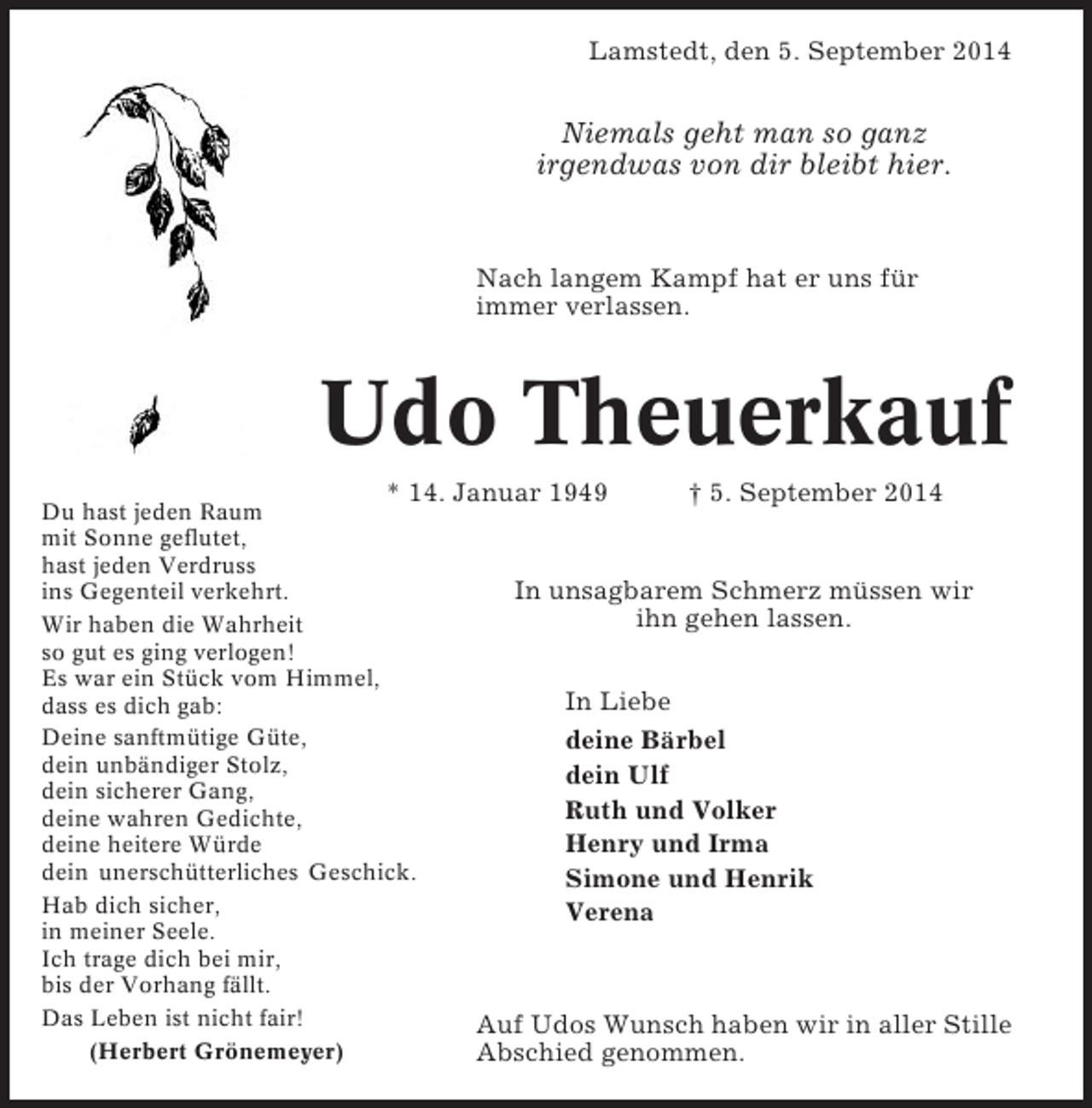 <p>Lamstedt, den 5. September 2014</p><p>Niemals geht man so ganz<br />irgendwas von dir bleibt hier.</p><p>Nach langem Kampf hat er uns für<br />immer verlassen.</p><p>Udo Theuerkauf<br />* 14. Januar 1949</p><p>Du hast jeden Raum<br />mit Sonne geflutet,<br />hast jeden Verdruss<br />ins Gegenteil verkehrt.<br />Wir haben die Wahrheit<br />so gut es ging verlogen!<br />Es war ein Stück vom Himmel,<br />dass es dich gab:<br />Deine sanftmütige Güte,<br />dein unbändiger Stolz,<br />dein sicherer Gang,<br />deine wahren Gedichte,<br />deine heitere Würde<br />dein unerschütterliches Geschick.<br />Hab dich sicher,<br />in meiner Seele.<br />Ich trage dich bei mir,<br />bis der Vorhang fällt.<br />Das Leben ist nicht fair!<br />(Herbert Grönemeyer)</p><p>† 5. September 2014</p><p>In unsagbarem Schmerz müssen wir<br />ihn gehen lassen.<br />In Liebe<br />deine Bärbel<br />dein Ulf<br />Ruth und Volker<br />Henry und Irma<br />Simone und Henrik<br />Verena</p><p>Auf Udos Wunsch haben wir in aller Stille<br />Abschied genommen.</p>