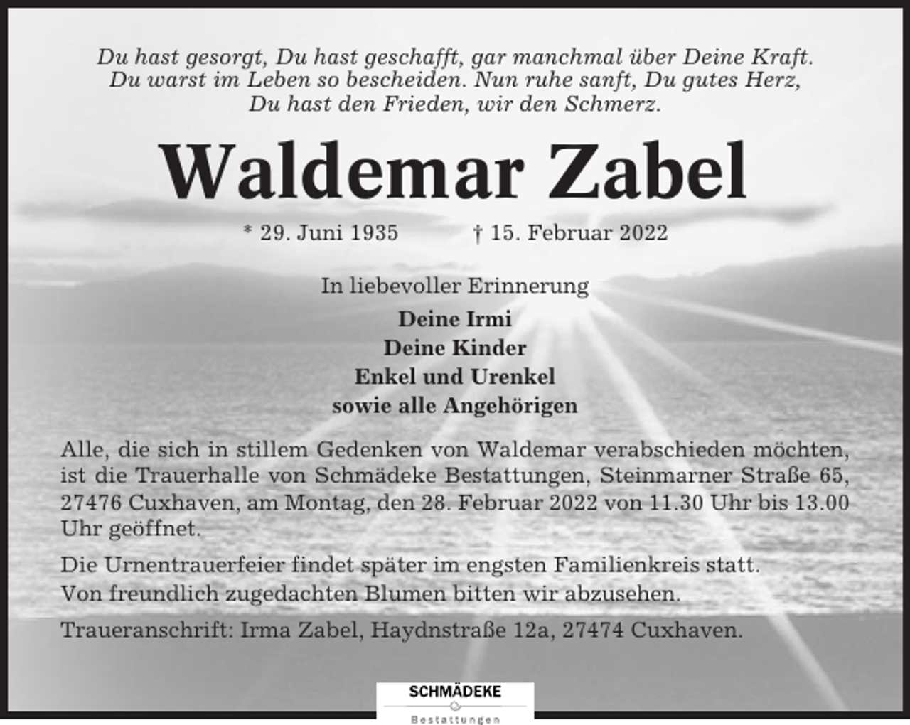 <p>Du hast gesorgt, Du hast geschafft, gar manchmal über Deine Kraft.<br />Du warst im Leben so bescheiden. Nun ruhe sanft, Du gutes Herz,<br />Du hast den Frieden, wir den Schmerz.</p><p>Waldemar Zabel<br />* 29. Juni 1935</p><p>† 15. Februar 2022</p><p>In liebevoller Erinnerung<br />Deine Irmi<br />Deine Kinder<br />Enkel und Urenkel<br />sowie alle Angehörigen<br />Alle, die sich in stillem Gedenken von Waldemar verabschieden möchten,<br />ist die Trauerhalle von Schmädeke Bestattungen, Steinmarner Straße 65,<br />27476 Cuxhaven, am Montag, den 28. Februar 2022 von 11.30 Uhr bis 13.00<br />Uhr geöffnet.<br />Die Urnentrauerfeier findet später im engsten Familienkreis statt.<br />Von freundlich zugedachten Blumen bitten wir abzusehen.<br />Traueranschrift: Irma Zabel, Haydnstraße 12a, 27474 Cuxhaven.</p>