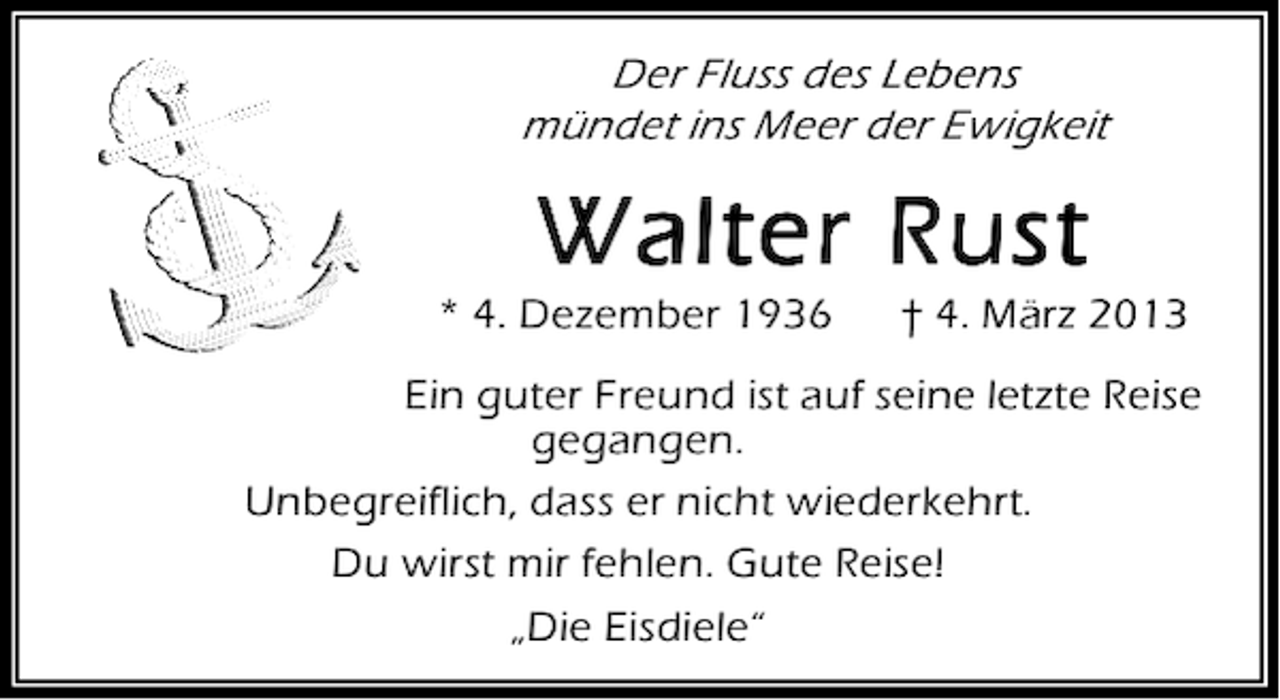 <p>Der Fluss des Lebens<br />mündet ins Meer der Ewigkeit</p><p>Walter Rust<br />* 4. Dezember 1936</p><p>† 4. März 2013</p><p>Ein guter Freund ist auf seine letzte Reise<br />gegangen.<br />Unbegreiflich, dass er nicht wiederkehrt.<br />Du wirst mir fehlen. Gute Reise!<br />„Die Eisdiele“</p>