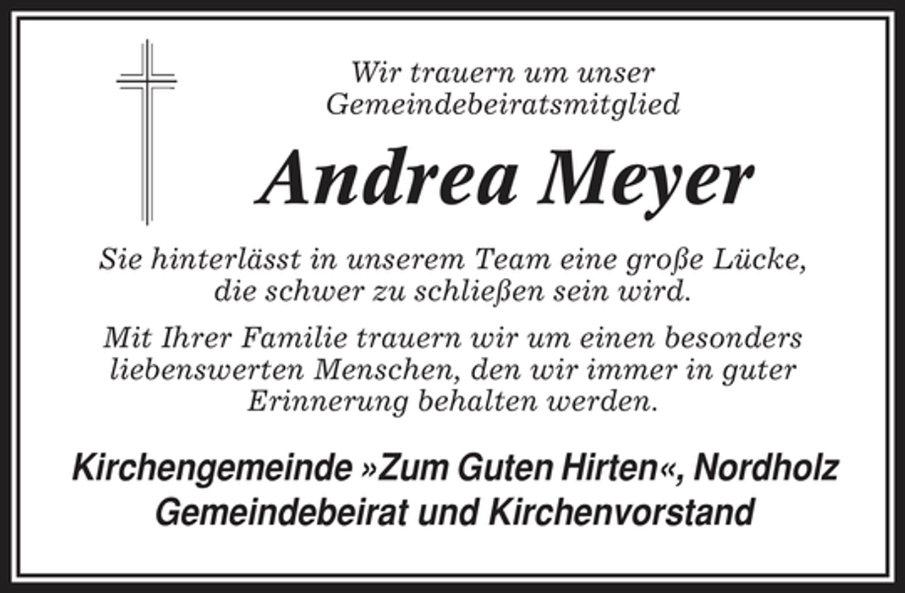 <p>Wir trauern um unser Gemeindebeiratsmitglied</p><p>Andrea Meyer<br />Sie hinterlässt in unserem Team eine große Lücke, die schwer zu schließen sein wird. Mit Ihrer Familie trauern wir um einen besonders liebenswerten Menschen, den wir immer in guter Erinnerung behalten werden.</p><p>Kirchengemeinde »Zum Guten Hirten«, Nordholz Gemeindebeirat und Kirchenvorstand</p>