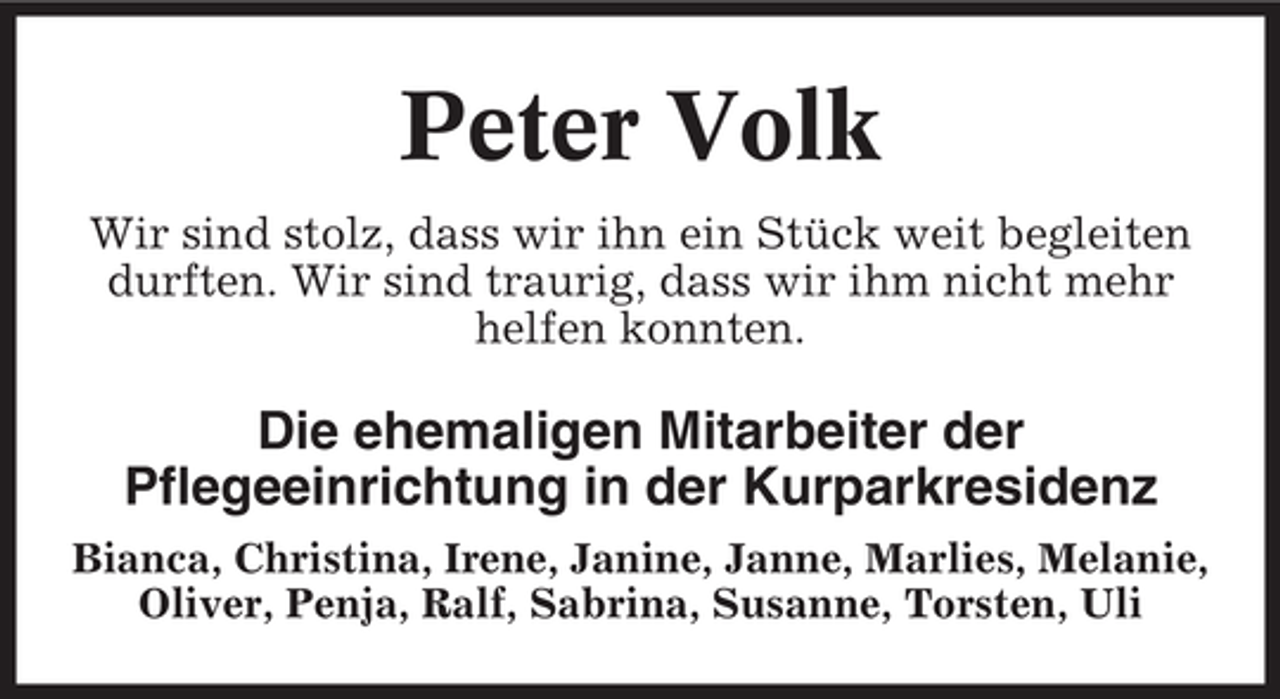 <p>Peter Volk<br />Wir sind stolz, dass wir ihn ein Stück weit begleiten<br />durften. Wir sind traurig, dass wir ihm nicht mehr<br />helfen konnten.</p><p>Die ehemaligen Mitarbeiter der<br />Pflegeeinrichtung in der Kurparkresidenz<br />Bianca, Christina, Irene, Janine, Janne, Marlies, Melanie,<br />Oliver, Penja, Ralf, Sabrina, Susanne, Torsten, Uli</p>