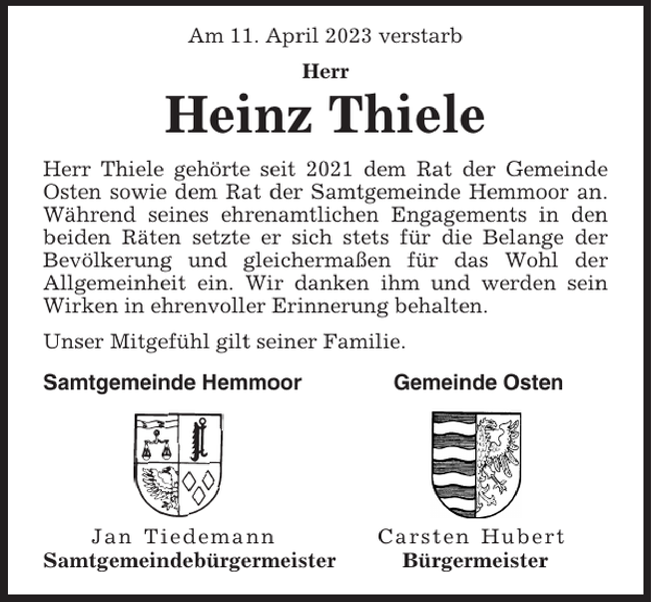 <p>Am 11. April 2023 verstarb<br />Herr</p><p>Heinz Thiele<br />Herr Thiele gehörte seit 2021 dem Rat der Gemeinde<br />Osten sowie dem Rat der Samtgemeinde Hemmoor an.<br />Während seines ehrenamtlichen Engagements in den<br />beiden Räten setzte er sich stets für die Belange der<br />Bevölkerung und gleichermaßen für das Wohl der<br />Allgemeinheit ein. Wir danken ihm und werden sein<br />Wirken in ehrenvoller Erinnerung behalten.<br />Unser Mitgefühl gilt seiner Familie.<br />Samtgemeinde Hemmoor</p><p>Jan Tiedemann<br />Samtgemeindebürgermeister</p><p>Gemeinde Osten</p><p>Carsten Hubert<br />Bürgermeister</p>