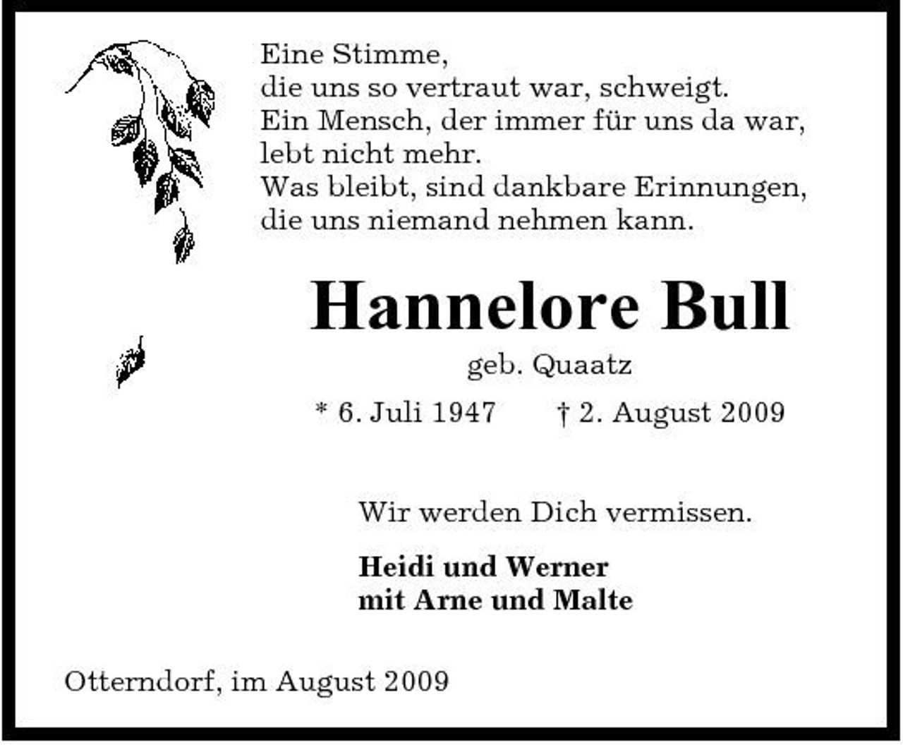 <p>Eine Stimme, die uns so vertraut war, schweigt. Ein Mensch, der immer für uns da war, lebt nicht mehr. Was bleibt, sind dankbare Erinnungen, die uns niemand nehmen kann.</p><p>Hannelore Bull<br />geb. Quaatz * 6. Juli 1947 † 2. August 2009 Wir werden Dich vermissen. Heidi und Werner mit Arne und Malte Otterndorf, im August 2009</p>