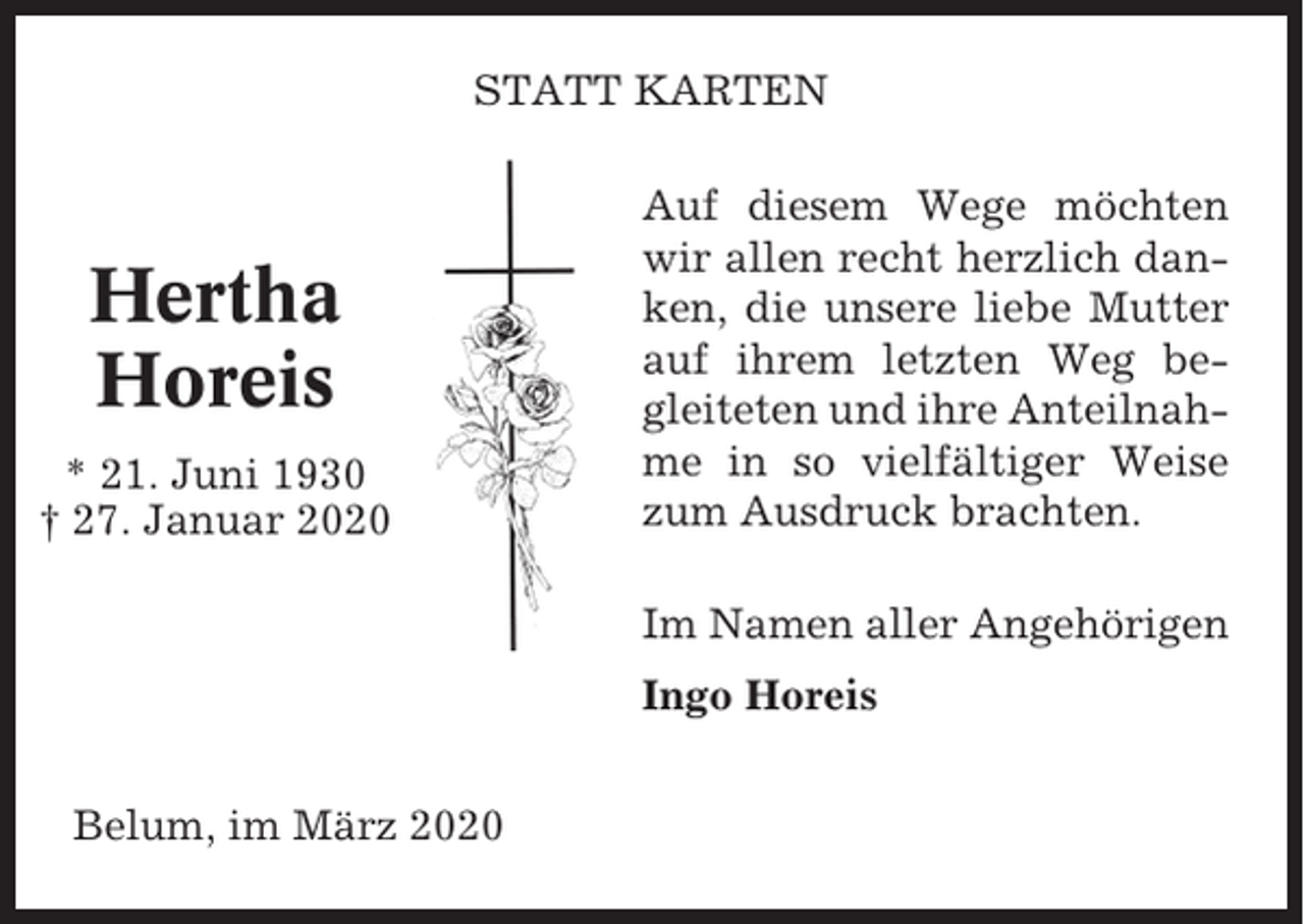 <p>STATT KARTEN</p><p>Hertha<br />Horeis<br />* 21. Juni 1930<br />† 27. Januar 2020</p><p>Auf diesem Wege möchten<br />wir allen recht herzlich danken, die unsere liebe Mutter<br />auf ihrem letzten Weg begleiteten und ihre Anteilnahme in so vielfältiger Weise<br />zum Ausdruck brachten.<br />Im Namen aller Angehörigen<br />Ingo Horeis</p><p>Belum, im März 2020</p>