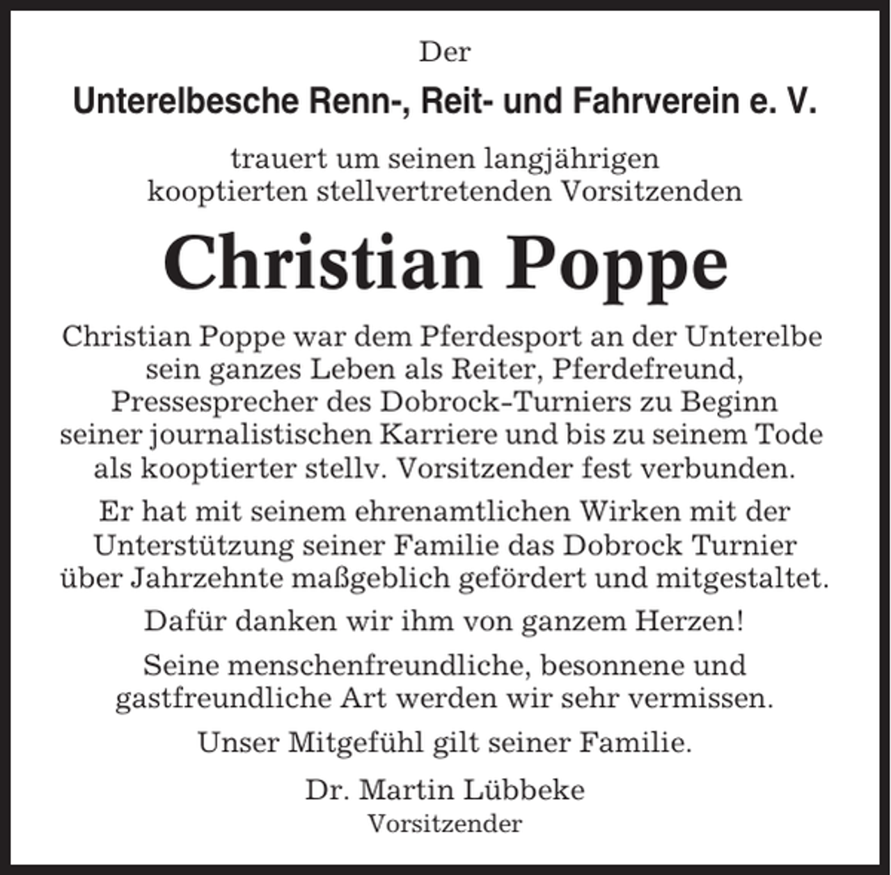<p>Der</p><p>Unterelbesche Renn-, Reit- und Fahrverein e. V.<br />trauert um seinen langjährigen<br />kooptierten stellvertretenden Vorsitzenden</p><p>Christian Poppe<br />Christian Poppe war dem Pferdesport an der Unterelbe<br />sein ganzes Leben als Reiter, Pferdefreund,<br />Pressesprecher des Dobrock-Turniers zu Beginn<br />seiner journalistischen Karriere und bis zu seinem Tode<br />als kooptierter stellv. Vorsitzender fest verbunden.<br />Er hat mit seinem ehrenamtlichen Wirken mit der<br />Unterstützung seiner Familie das Dobrock Turnier<br />über Jahrzehnte maßgeblich gefördert und mitgestaltet.<br />Dafür danken wir ihm von ganzem Herzen!<br />Seine menschenfreundliche, besonnene und<br />gastfreundliche Art werden wir sehr vermissen.<br />Unser Mitgefühl gilt seiner Familie.<br />Dr. Martin Lübbeke<br />Vorsitzender</p>