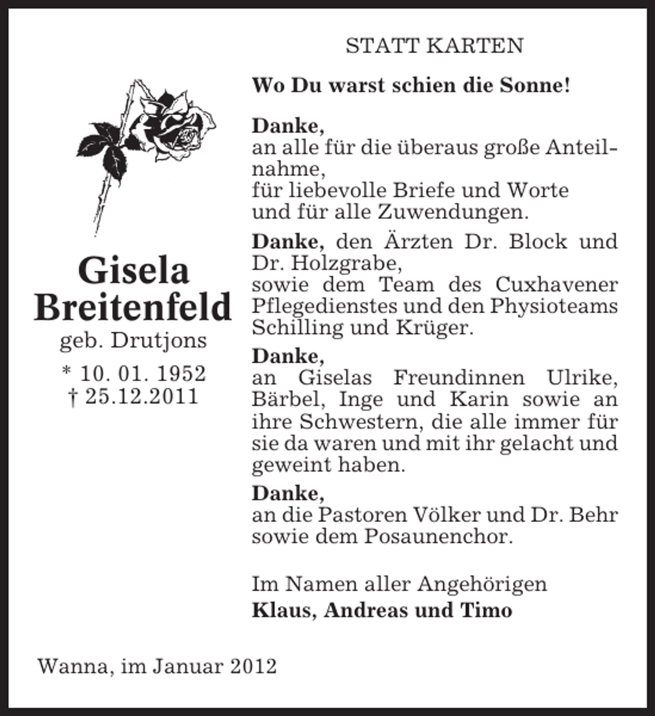 <p>STATT KARTEN<br />Wo Du warst schien die Sonne!</p><p>Gisela<br />Breitenfeld<br />geb. Drutjons<br />* 10. 01. 1952<br />† 25.12.2011</p><p>Danke,<br />an alle für die überaus große Anteilnahme,<br />für liebevolle Briefe und Worte<br />und für alle Zuwendungen.<br />Danke, den Ärzten Dr. Block und<br />Dr. Holzgrabe,<br />sowie dem Team des Cuxhavener<br />Pflegedienstes und den Physioteams<br />Schilling und Krüger.<br />Danke,<br />an Giselas Freundinnen Ulrike,<br />Bärbel, Inge und Karin sowie an<br />ihre Schwestern, die alle immer für<br />sie da waren und mit ihr gelacht und<br />geweint haben.<br />Danke,<br />an die Pastoren Völker und Dr. Behr<br />sowie dem Posaunenchor.<br />Im Namen aller Angehörigen<br />Klaus, Andreas und Timo</p><p>Wanna, im Januar 2012</p>