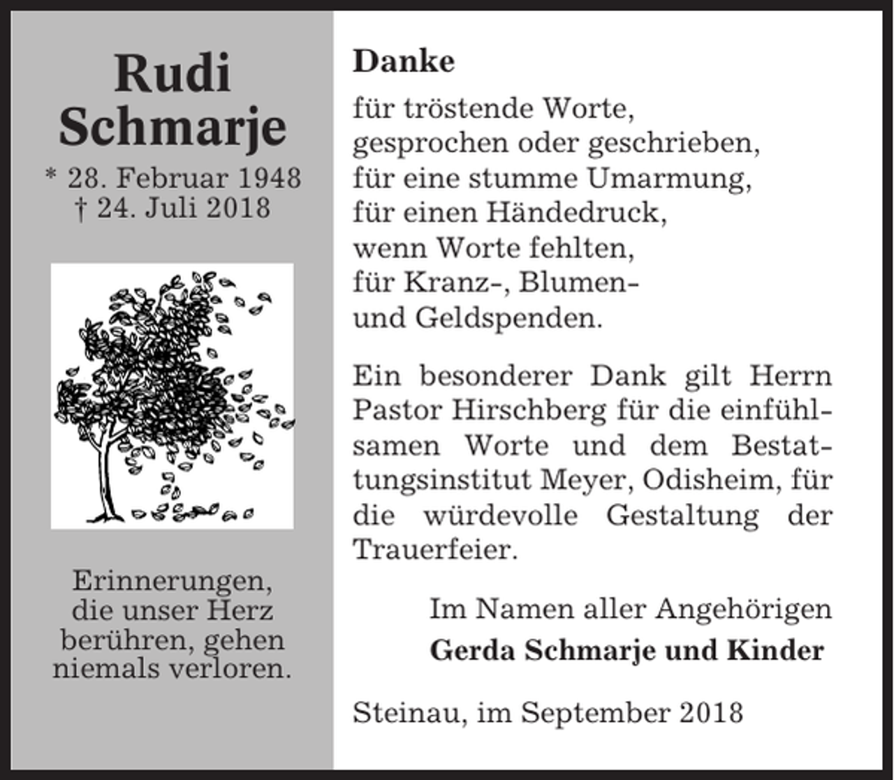 <p>Rudi<br />Schmarje<br />* 28. Februar 1948<br />† 24. Juli 2018</p><p>Danke<br />für tröstende Worte,<br />gesprochen oder geschrieben,<br />für eine stumme Umarmung,<br />für einen Händedruck,<br />wenn Worte fehlten,<br />für Kranz-, Blumenund Geldspenden.<br />Ein besonderer Dank gilt Herrn<br />Pastor Hirschberg für die einfühlsamen Worte und dem Bestattungsinstitut Meyer, Odisheim, für<br />die würdevolle Gestaltung der<br />Trauerfeier.</p><p>Erinnerungen,<br />die unser Herz<br />berühren, gehen<br />niemals verloren.</p><p>Im Namen aller Angehörigen<br />Gerda Schmarje und Kinder<br />Steinau, im September 2018</p>