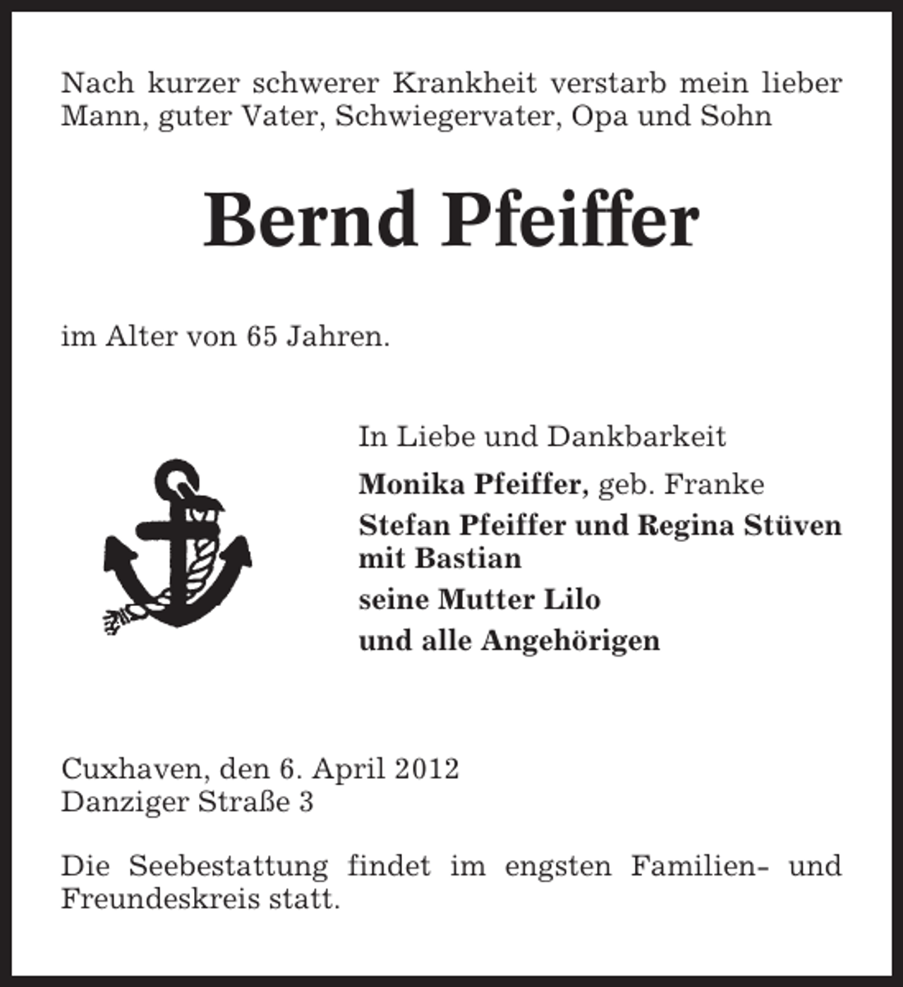 <p>Nach kurzer schwerer Krankheit verstarb mein lieber<br />Mann, guter Vater, Schwiegervater, Opa und Sohn</p>
<p>Bernd Pfeiffer<br />im Alter von 65 Jahren.<br />In Liebe und Dankbarkeit<br />Monika Pfeiffer, geb. Franke<br />Stefan Pfeiffer und Regina Stüven<br />mit Bastian<br />seine Mutter Lilo<br />und alle Angehörigen</p>
<p>Cuxhaven, den 6. April 2012<br />Danziger Straße 3<br />Die Seebestattung findet im engsten Familien- und<br />Freundeskreis statt.</p>