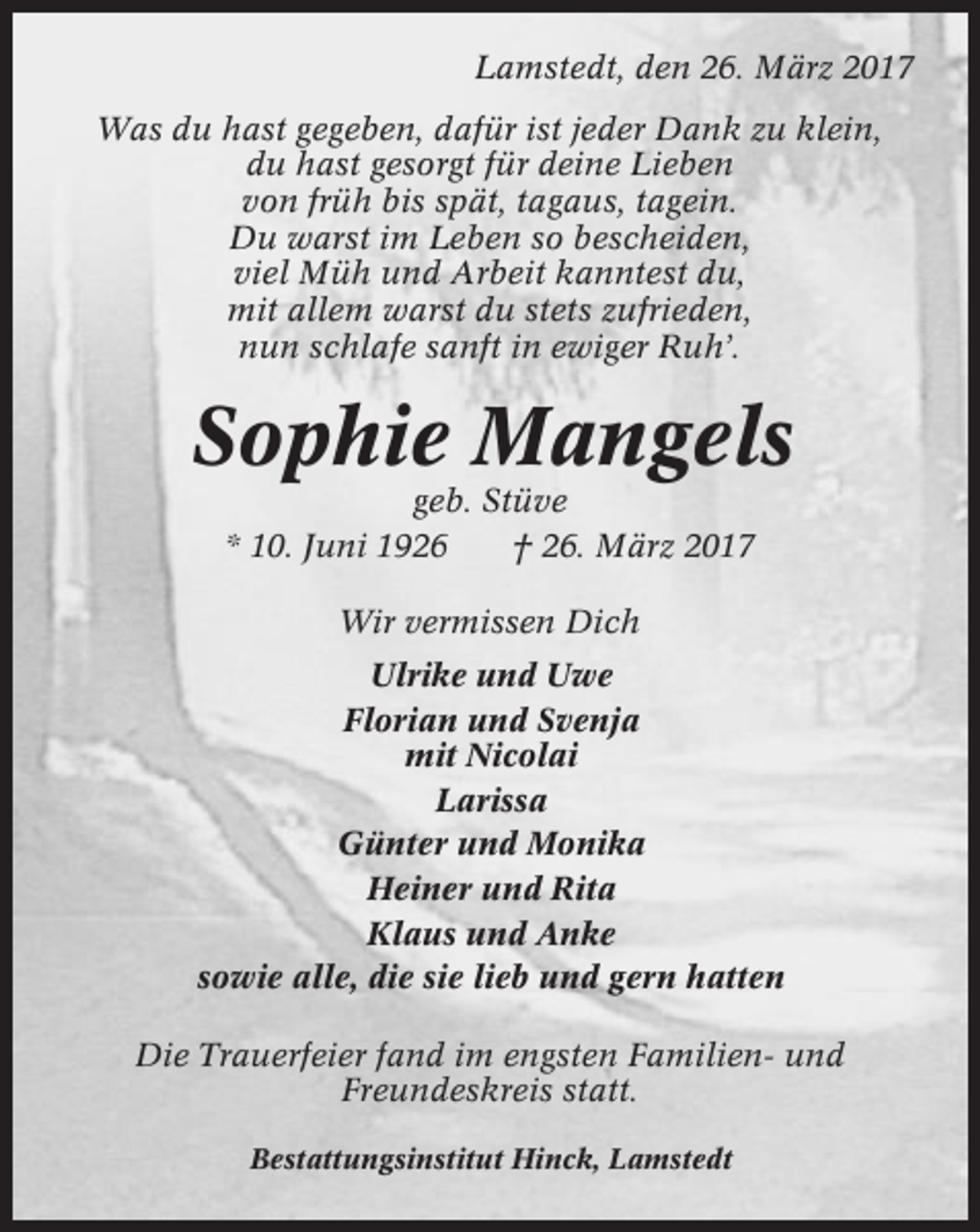 <p>Lamstedt, den 26. März 2017<br />Was du hast gegeben, dafür ist jeder Dank zu klein,<br />du hast gesorgt für deine Lieben<br />von früh bis spät, tagaus, tagein.<br />Du warst im Leben so bescheiden,<br />viel Müh und Arbeit kanntest du,<br />mit allem warst du stets zufrieden,<br />nun schlafe sanft in ewiger Ruh’.</p><p>Sophie Mangels<br />geb. Stüve<br />* 10. Juni 1926<br />† 26. März 2017<br />Wir vermissen Dich<br />Ulrike und Uwe<br />Florian und Svenja<br />mit Nicolai<br />Larissa<br />Günter und Monika<br />Heiner und Rita<br />Klaus und Anke<br />sowie alle, die sie lieb und gern hatten<br />Die Trauerfeier fand im engsten Familien- und<br />Freundeskreis statt.<br />Bestattungsinstitut Hinck, Lamstedt</p>