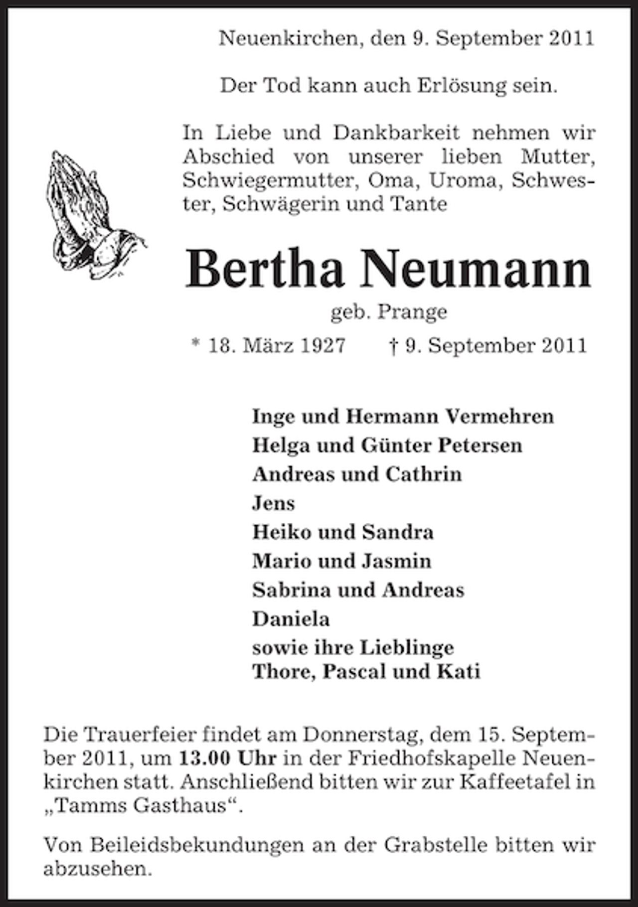 <p>Neuenkirchen, den 9. September 2011<br />Der Tod kann auch Erlösung sein.<br />In Liebe und Dankbarkeit nehmen wir<br />Abschied von unserer lieben Mutter,<br />Schwiegermutter, Oma, Uroma, Schwester, Schwägerin und Tante</p><p>Bertha Neumann<br />geb. Prange<br />* 18. März 1927</p><p>† 9. September 2011</p><p>Inge und Hermann Vermehren<br />Helga und Günter Petersen<br />Andreas und Cathrin<br />Jens<br />Heiko und Sandra<br />Mario und Jasmin<br />Sabrina und Andreas<br />Daniela<br />sowie ihre Lieblinge<br />Thore, Pascal und Kati<br />Die Trauerfeier findet am Donnerstag, dem 15. September 2011, um 13.00 Uhr in der Friedhofskapelle Neuenkirchen statt. Anschließend bitten wir zur Kaffeetafel in<br />„Tamms Gasthaus“.<br />Von Beileidsbekundungen an der Grabstelle bitten wir<br />abzusehen.</p>
