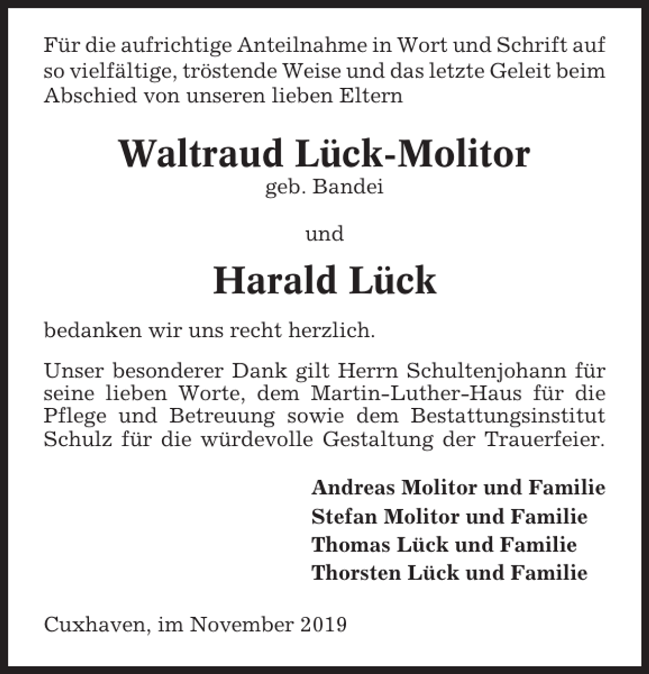 <p>Für die aufrichtige Anteilnahme in Wort und Schrift auf<br />so vielfältige, tröstende Weise und das letzte Geleit beim<br />Abschied von unseren lieben Eltern</p><p>Waltraud Lück-Molitor<br />geb. Bandei<br />und</p><p>Harald Lück<br />bedanken wir uns recht herzlich.<br />Unser besonderer Dank gilt Herrn Schultenjohann für<br />seine lieben Worte, dem Martin-Luther-Haus für die<br />Pflege und Betreuung sowie dem Bestattungsinstitut<br />Schulz für die würdevolle Gestaltung der Trauerfeier.<br />Andreas Molitor und Familie<br />Stefan Molitor und Familie<br />Thomas Lück und Familie<br />Thorsten Lück und Familie<br />Cuxhaven, im November 2019</p>