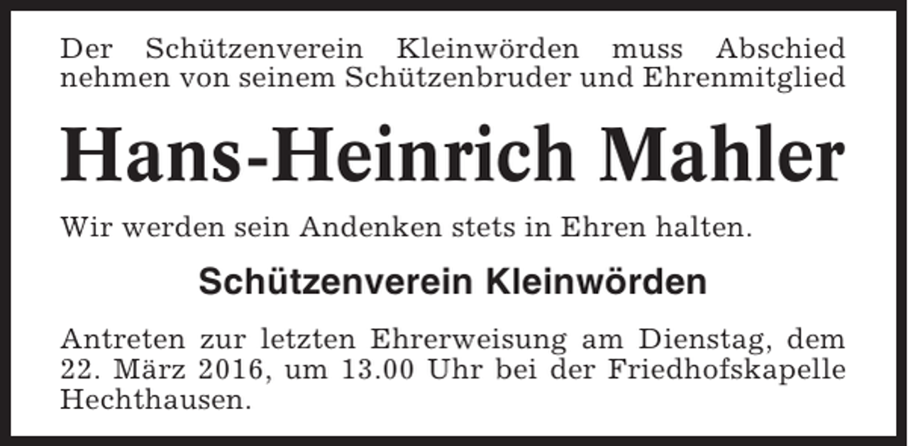 <p>Der Schützenverein Kleinwörden muss Abschied<br />nehmen von seinem Schützenbruder und Ehrenmitglied</p><p>Hans-Heinrich Mahler<br />Wir werden sein Andenken stets in Ehren halten.</p><p>Schützenverein Kleinwörden<br />Antreten zur letzten Ehrerweisung am Dienstag, dem<br />22. März 2016, um 13.00 Uhr bei der Friedhofskapelle<br />Hechthausen.</p>