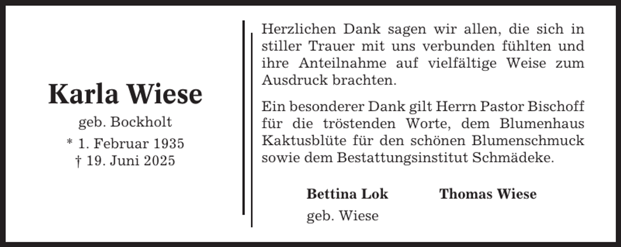 <p>Karla Wiese<br />geb. Bockholt<br />* 1. Februar 1935<br />† 19. Juni 2025</p><p>Herzlichen Dank sagen wir allen, die sich in<br />stiller Trauer mit uns verbunden fühlten und<br />ihre Anteilnahme auf vielfältige Weise zum<br />Ausdruck brachten.<br />Ein besonderer Dank gilt Herrn Pastor Bischoff<br />für die tröstenden Worte, dem Blumenhaus<br />Kaktusblüte für den schönen Blumenschmuck<br />sowie dem Bestattungsinstitut Schmädeke.<br />Bettina Lok<br />geb. Wiese</p><p>Thomas Wiese</p>