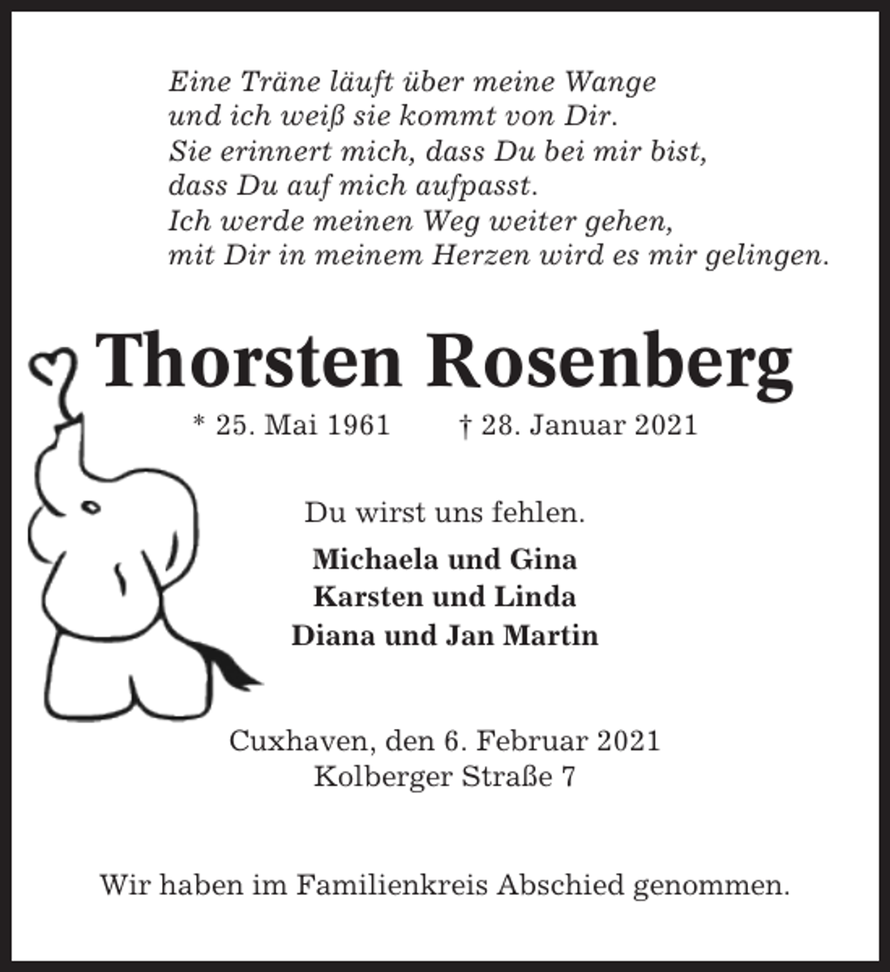 <p>Eine Träne läuft über meine Wange<br />und ich weiß sie kommt von Dir.<br />Sie erinnert mich, dass Du bei mir bist,<br />dass Du auf mich aufpasst.<br />Ich werde meinen Weg weiter gehen,<br />mit Dir in meinem Herzen wird es mir gelingen.</p><p>Thorsten Rosenberg<br />* 25. Mai 1961</p><p>† 28. Januar 2021</p><p>Du wirst uns fehlen.<br />Michaela und Gina<br />Karsten und Linda<br />Diana und Jan Martin</p><p>Cuxhaven, den 6. Februar 2021<br />Kolberger Straße 7</p><p>Wir haben im Familienkreis Abschied genommen.</p>