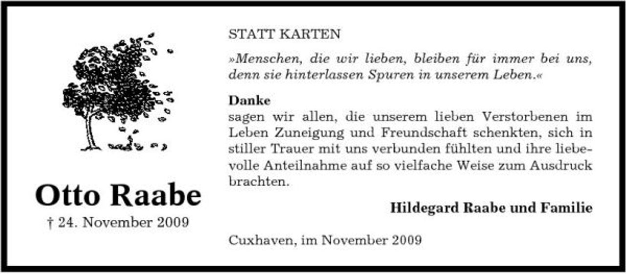 <p>STATT KARTEN »Menschen, die wir lieben, bleiben für immer bei uns, denn sie hinterlassen Spuren in unserem Leben.« Danke sagen wir allen, die unserem lieben Verstorbenen im Leben Zuneigung und Freundschaft schenkten, sich in stiller Trauer mit uns verbunden fühlten und ihre liebevolle Anteilnahme auf so vielfache Weise zum Ausdruck brachten.</p><p>Otto Raabe<br />† 24. November 2009</p><p>Hildegard Raabe und Familie<br />Cuxhaven, im November 2009</p>