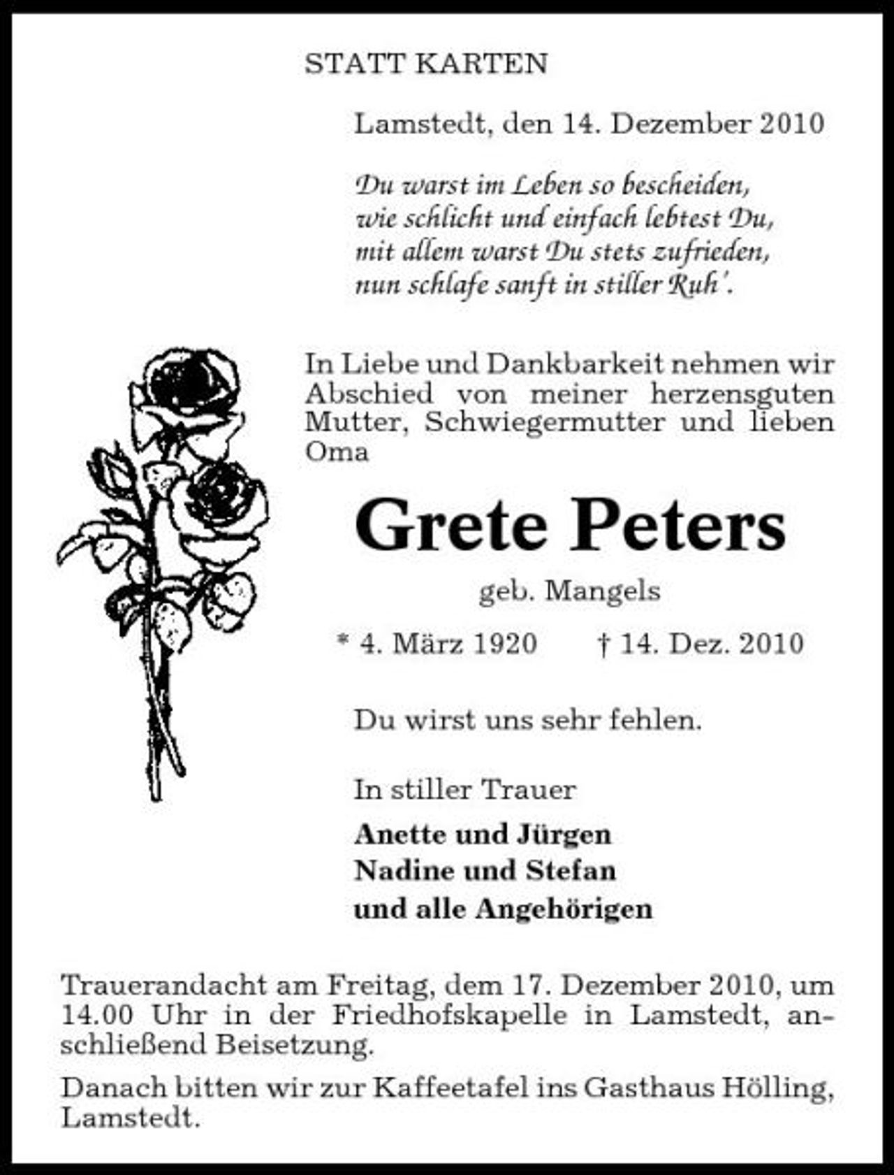 <p>STATT KARTEN Lamstedt, den 14. Dezember 2010</p><p>Du warst im Leben so bescheiden, wie schlicht und einfach lebtest Du, mit allem warst Du stets zufrieden, nun schlafe sanft in stiller Ruh’.<br />In Liebe und Dankbarkeit nehmen wir Abschied von meiner herzensguten Mutter, Schwiegermutter und lieben Oma</p><p>Grete Peters<br />geb. Mangels * 4. März 1920 † 14. Dez. 2010 Du wirst uns sehr fehlen. In stiller Trauer Anette und Jürgen Nadine und Stefan und alle Angehörigen Trauerandacht am Freitag, dem 17. Dezember 2010, um 14.00 Uhr in der Friedhofskapelle in Lamstedt, anschließend Beisetzung. Danach bitten wir zur Kaffeetafel ins Gasthaus Hölling, Lamstedt.</p>