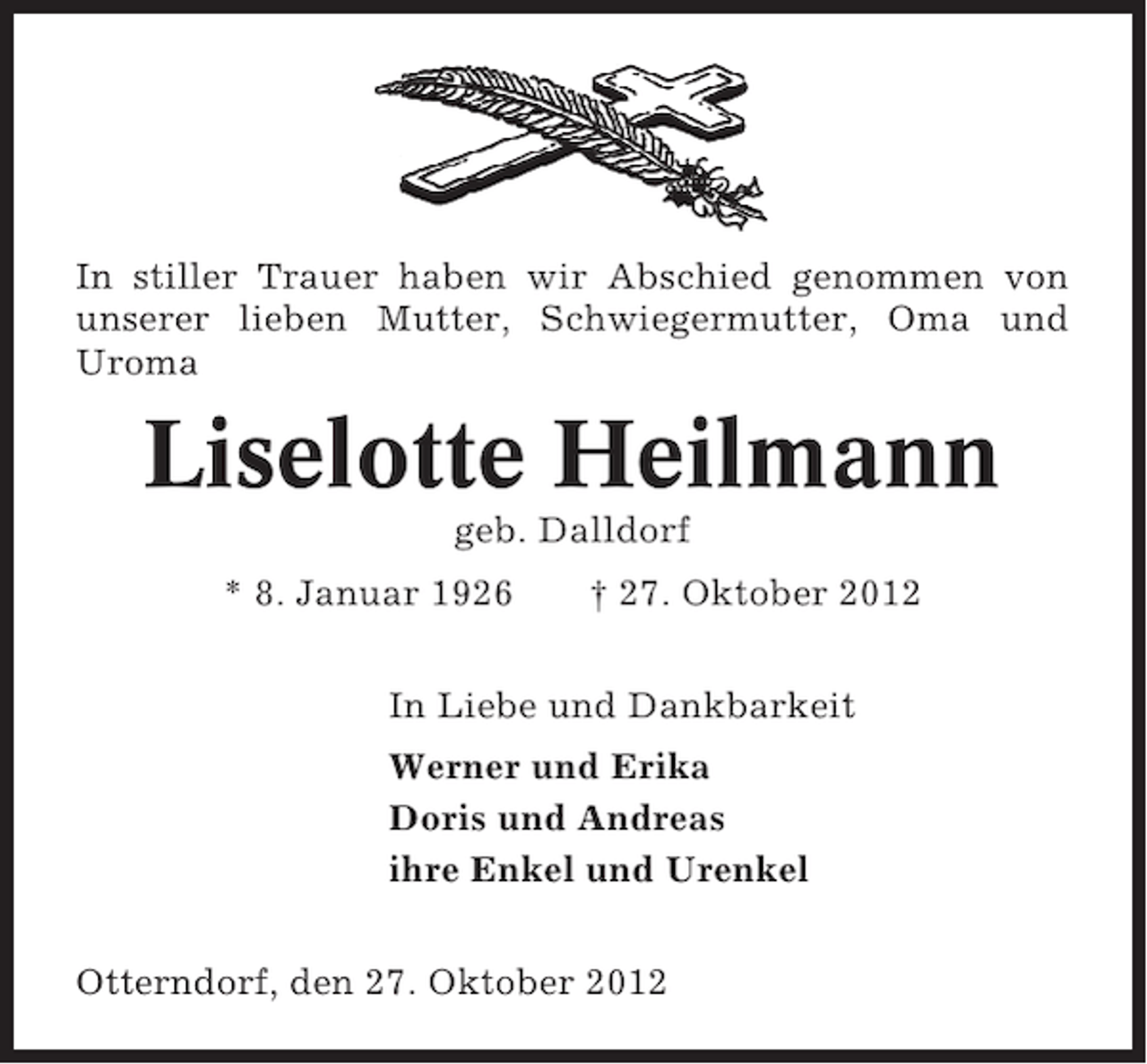 <p>In stiller Trauer haben wir Abschied genommen von<br />unserer lieben Mutter, Schwiegermutter, Oma und<br />Uroma</p><p>Liselotte Heilmann<br />geb. Dalldorf<br />* 8. Januar 1926</p><p>† 27. Oktober 2012</p><p>In Liebe und Dankbarkeit<br />Werner und Erika<br />Doris und Andreas<br />ihre Enkel und Urenkel<br />Otterndorf, den 27. Oktober 2012</p>