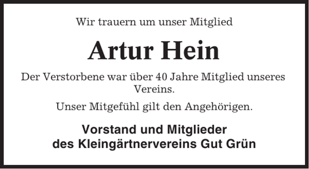 <p>Wir trauern um unser Mitglied</p><p>Artur Hein<br />Der Verstorbene war über 40 Jahre Mitglied unseres<br />Vereins.<br />Unser Mitgefühl gilt den Angehörigen.</p><p>Vorstand und Mitglieder<br />des Kleingärtnervereins Gut Grün</p>