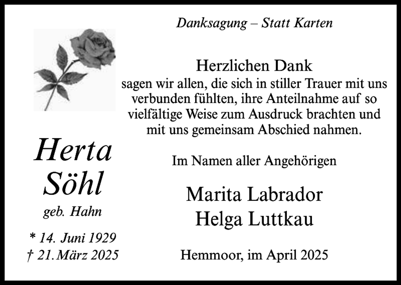 <p>Danksagung – Statt Karten</p><p>Herzlichen Dank</p><p>Herta<br />Söhl<br />geb. Hahn</p><p>* 14. Juni 1929<br />† 21.März 2025</p><p>sagen wir allen, die sich in stiller Trauer mit uns<br />verbunden fühlten, ihre Anteilnahme auf so<br />vielfältige Weise zum Ausdruck brachten und<br />mit uns gemeinsam Abschied nahmen.<br />Im Namen aller Angehörigen</p><p>Marita Labrador<br />Helga Luttkau<br />Hemmoor, im April 2025</p>
