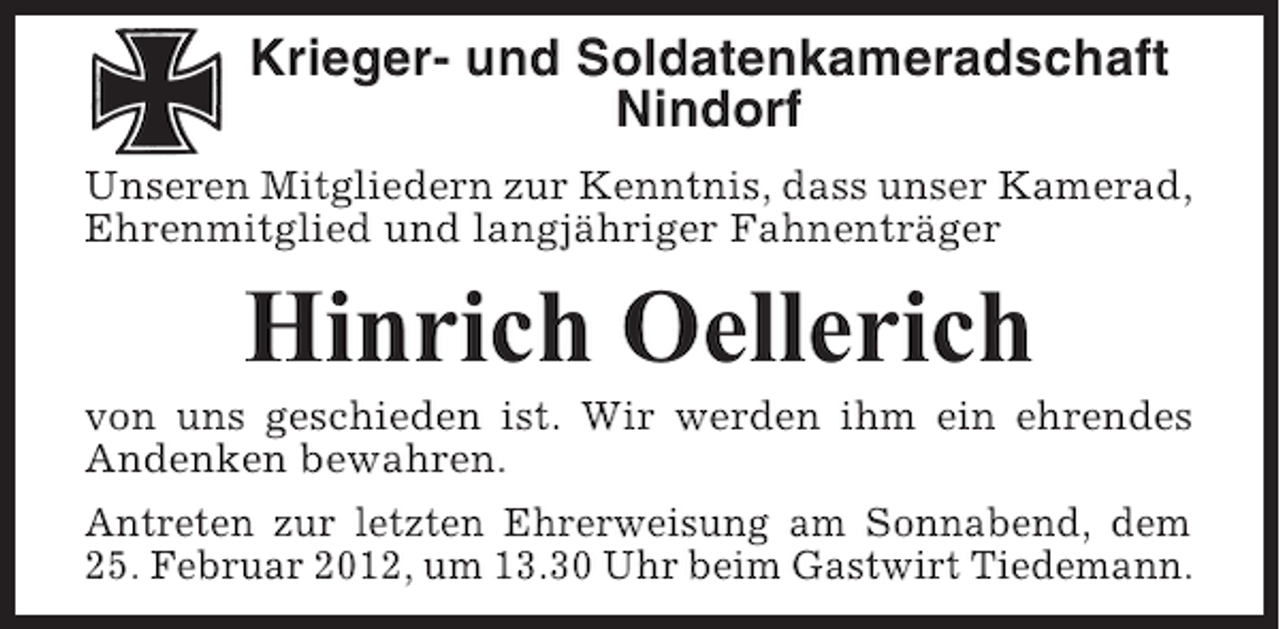 <p>Krieger- und Soldatenkameradschaft<br />Nindorf<br />Unseren Mitgliedern zur Kenntnis, dass unser Kamerad,<br />Ehrenmitglied und langjähriger Fahnenträger</p><p>Hinrich Oellerich<br />von uns geschieden ist. Wir werden ihm ein ehrendes<br />Andenken bewahren.<br />Antreten zur letzten Ehrerweisung am Sonnabend, dem<br />25. Februar 2012, um 13.30 Uhr beim Gastwirt Tiedemann.</p>