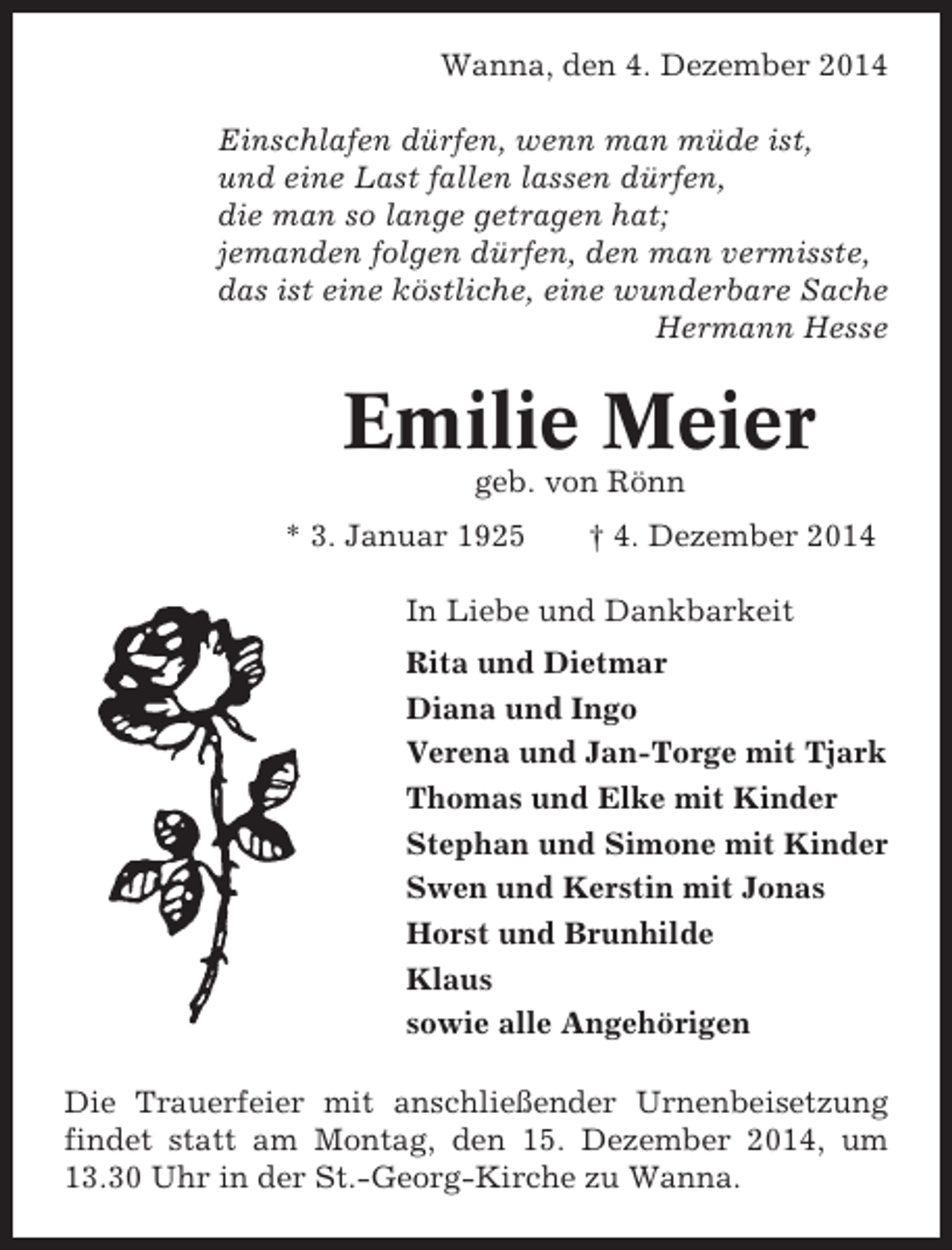 <p>Wanna, den 4. Dezember 2014<br />Einschlafen dürfen, wenn man müde ist,<br />und eine Last fallen lassen dürfen,<br />die man so lange getragen hat;<br />jemanden folgen dürfen, den man vermisste,<br />das ist eine köstliche, eine wunderbare Sache<br />Hermann Hesse</p><p>Emilie Meier<br />geb. von Rönn<br />* 3. Januar 1925</p><p>† 4. Dezember 2014</p><p>In Liebe und Dankbarkeit<br />Rita und Dietmar<br />Diana und Ingo<br />Verena und Jan-Torge mit Tjark<br />Thomas und Elke mit Kinder<br />Stephan und Simone mit Kinder<br />Swen und Kerstin mit Jonas<br />Horst und Brunhilde<br />Klaus<br />sowie alle Angehörigen<br />Die Trauerfeier mit anschließender Urnenbeisetzung<br />findet statt am Montag, den 15. Dezember 2014, um<br />13.30 Uhr in der St.-Georg-Kirche zu Wanna.</p>