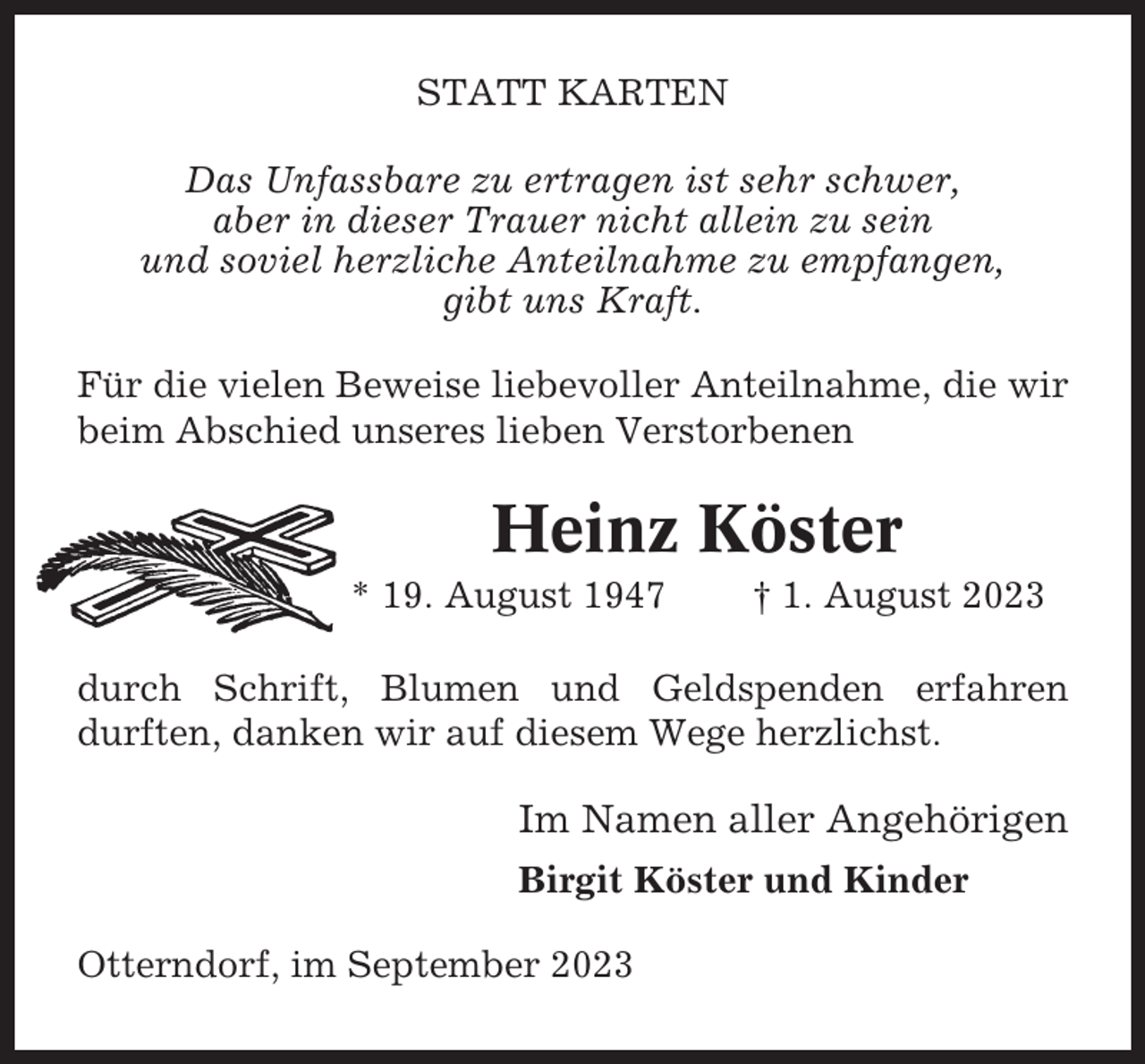 <p>STATT KARTEN<br />Das Unfassbare zu ertragen ist sehr schwer,<br />aber in dieser Trauer nicht allein zu sein<br />und soviel herzliche Anteilnahme zu empfangen,<br />gibt uns Kraft.<br />Für die vielen Beweise liebevoller Anteilnahme, die wir<br />beim Abschied unseres lieben Verstorbenen</p><p>Heinz Köster<br />* 19. August 1947</p><p>† 1. August 2023</p><p>durch Schrift, Blumen und Geldspenden erfahren<br />durften, danken wir auf diesem Wege herzlichst.</p><p>Im Namen aller Angehörigen<br />Birgit Köster und Kinder<br />Otterndorf, im September 2023</p>