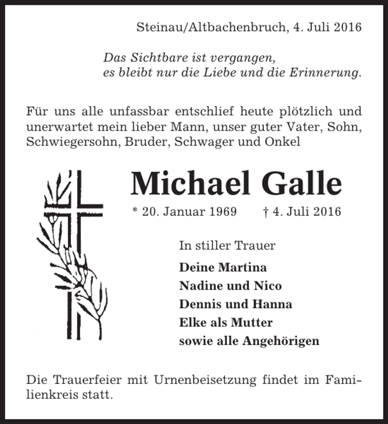 <p>Steinau/Altbachenbruch, 4. Juli 2016<br />Das Sichtbare ist vergangen,<br />es bleibt nur die Liebe und die Erinnerung.<br />Für uns alle unfassbar entschlief heute plötzlich und<br />unerwartet mein lieber Mann, unser guter Vater, Sohn,<br />Schwiegersohn, Bruder, Schwager und Onkel</p><p>Michael Galle<br />* 20. Januar 1969</p><p>† 4. Juli 2016</p><p>In stiller Trauer<br />Deine Martina<br />Nadine und Nico<br />Dennis und Hanna<br />Elke als Mutter<br />sowie alle Angehörigen<br />Die Trauerfeier mit Urnenbeisetzung findet im Familienkreis statt.</p>